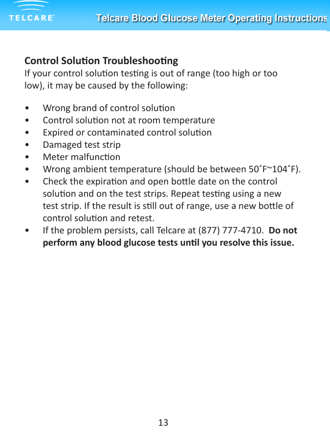 Control Soluon TroubleshoongIf your control soluon tesng is out of range (too high or too low), it may be caused by the following:&bull;  Wrong brand of control soluon&bull;  Control soluon not at room temperature&bull;  Expired or contaminated control soluon&bull;  Damaged test strip&bull;  Meter malfuncon&bull;  Wrong ambient temperature (should be between 50˚F~104˚F).&bull;  Check the expiraon and open bole date on the control soluon and on the test strips. Repeat tesng using a new test strip. If the result is sll out of range, use a new bole of control soluon and retest.&bull;  If the problem persists, call Telcare at (877) 777-4710.  Do not perform any blood glucose tests unl you resolve this issue.13