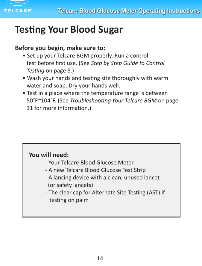 Tesng Your Blood SugarBefore you begin, make sure to:&bull; Set up your Telcare BGM properly. Run a control           test before rst use. (See Step by Step Guide to Control          Tesng on page 8.) &bull; Wash your hands and tesng site thoroughly with warm          water and soap. Dry your hands well.&bull; Test in a place where the temperature range is between        50˚F~104˚F. (See Troubleshoong Your Telcare BGM on page     31 for more informaon.)You will need:  - Your Telcare Blood Glucose Meter  - A new Telcare Blood Glucose Test Strip  - A lancing device with a clean, unused lancet     (or safety lancets)  - The clear cap for Alternate Site Tesng (AST) if       tesng on palm14