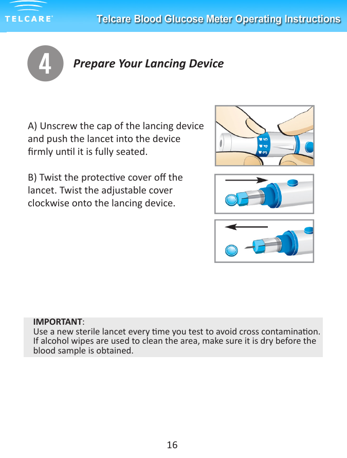 Prepare Your Lancing Devicer16A) Unscrew the cap of the lancing device and push the lancet into the device rmly unl it is fully seated.B) Twist the protecve cover o the lancet. Twist the adjustable cover clockwise onto the lancing device.IMPORTANT:Use a new sterile lancet every me you test to avoid cross contaminaon. If alcohol wipes are used to clean the area, make sure it is dry before the blood sample is obtained.
