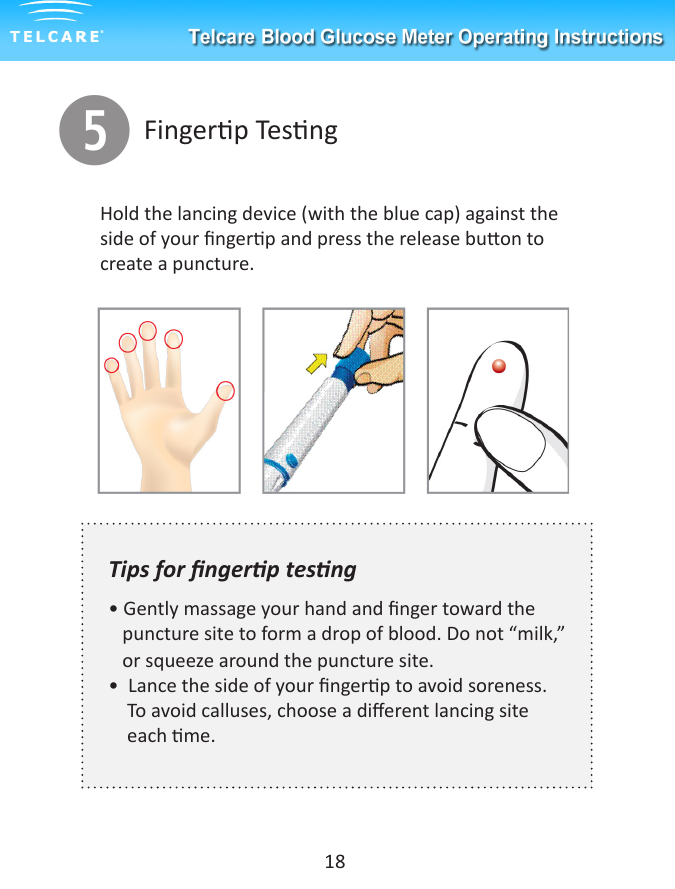 tFingerp Tesng18Hold the lancing device (with the blue cap) against the side of your ngerp and press the release buon to create a puncture. Tips for ngerp tesng &bull; Gently massage your hand and nger toward the     puncture site to form a drop of blood. Do not &ldquo;milk,&rdquo;   or squeeze around the puncture site.&bull;  Lance the side of your ngerp to avoid soreness.      To avoid calluses, choose a dierent lancing site      each me.