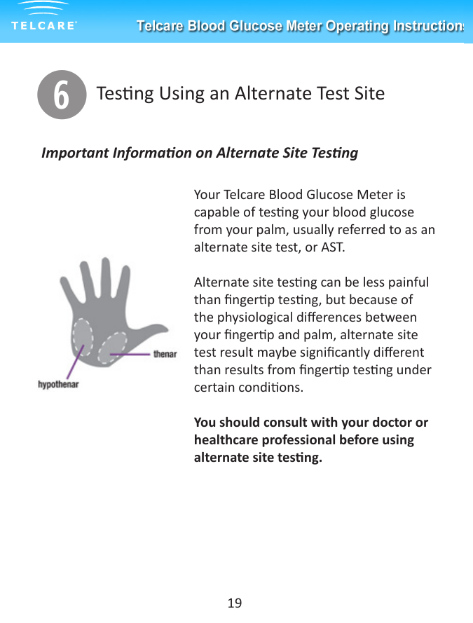 yTesng Using an Alternate Test SiteYour Telcare Blood Glucose Meter is capable of tesng your blood glucose from your palm, usually referred to as an alternate site test, or AST. Alternate site tesng can be less painful than ngerp tesng, but because of the physiological dierences between your ngerp and palm, alternate site test result maybe signicantly dierent than results from ngerp tesng under certain condions. You should consult with your doctor or healthcare professional before using alternate site tesng.Important Informaon on Alternate Site Tesng19