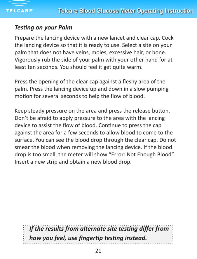 Tesng on your PalmPrepare the lancing device with a new lancet and clear cap. Cock the lancing device so that it is ready to use. Select a site on your palm that does not have veins, moles, excessive hair, or bone. Vigorously rub the side of your palm with your other hand for at least ten seconds. You should feel it get quite warm.Press the opening of the clear cap against a eshy area of the palm. Press the lancing device up and down in a slow pumping moon for several seconds to help the ow of blood.Keep steady pressure on the area and press the release buon. Don&rsquo;t be afraid to apply pressure to the area with the lancing device to assist the ow of blood. Connue to press the cap against the area for a few seconds to allow blood to come to the surface. You can see the blood drop through the clear cap. Do not smear the blood when removing the lancing device. If the blood drop is too small, the meter will show &ldquo;Error: Not Enough Blood&rdquo;. Insert a new strip and obtain a new blood drop.If the results from alternate site tesng dier from how you feel, use ngerp tesng instead.21