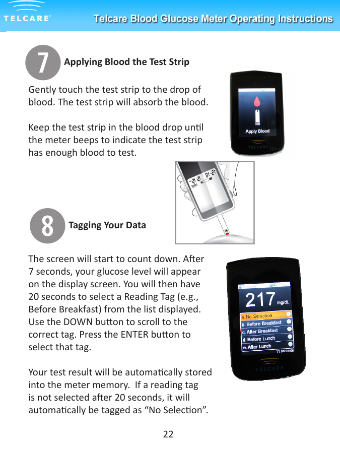 uGently touch the test strip to the drop of blood. The test strip will absorb the blood.  Keep the test strip in the blood drop unl the meter beeps to indicate the test strip has enough blood to test.iThe screen will start to count down. Aer 7 seconds, your glucose level will appear on the display screen. You will then have 20 seconds to select a Reading Tag (e.g., Before Breakfast) from the list displayed. Use the DOWN buon to scroll to the correct tag. Press the ENTER buon to select that tag.Your test result will be automacally stored into the meter memory.  If a reading tag is not selected aer 20 seconds, it will automacally be tagged as &ldquo;No Selecon&rdquo;.22Applying Blood the Test StripTagging Your Data