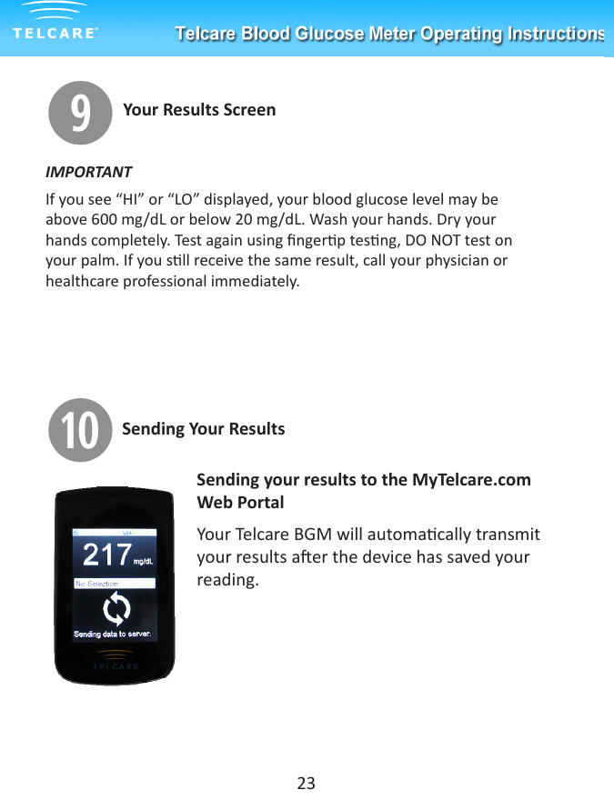 oYour Results ScreenIMPORTANTIf you see &ldquo;HI&rdquo; or &ldquo;LO&rdquo; displayed, your blood glucose level may be above 600 mg/dL or below 20 mg/dL. Wash your hands. Dry your hands completely. Test again using ngerp tesng, DO NOT test on your palm. If you sll receive the same result, call your physician or healthcare professional immediately.aSending your results to the MyTelcare.com Web PortalYour Telcare BGM will automacally transmit your results aer the device has saved your reading. 23Sending Your Results