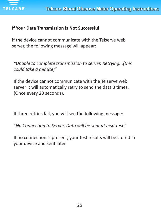 If Your Data Transmission is Not SuccessfulIf the device cannot communicate with the Telserve web server, the following message will appear:&ldquo;Unable to complete transmission to server. Retrying...(this could take a minute)&rdquo;If the device cannot communicate with the Telserve web server it will automacally retry to send the data 3 mes. (Once every 20 seconds).If three retries fail, you will see the following message:&ldquo;No Connecon to Server. Data will be sent at next test.&rdquo;If no connecon is present, your test results will be stored in your device and sent later.25