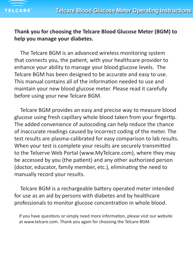 Thank you for choosing the Telcare Blood Glucose Meter (BGM) to help you manage your diabetes.  The Telcare BGM is an advanced wireless monitoring system that connects you, the paent, with your healthcare provider to enhance your ability to manage your blood glucose levels.  The Telcare BGM has been designed to be accurate and easy to use.  This manual contains all of the informaon needed to use and maintain your new blood glucose meter. Please read it carefully before using your new Telcare BGM.Telcare BGM provides an easy and precise way to measure blood glucose using fresh capillary whole blood taken from your ngerp. The added convenience of autocoding can help reduce the chance of inaccurate readings caused by incorrect coding of the meter. The test results are plasma-calibrated for easy comparison to lab results.  When your test is complete your results are securely transmied to the Telserve Web Portal (www.MyTelcare.com), where they may be accessed by you (the paent) and any other authorized person    (doctor, educator, family member, etc.), eliminang the need to manually record your results. Telcare BGM is a rechargeable baery operated meter intended for use as an aid by persons with diabetes and by healthcare professionals to monitor glucose concentraon in whole blood.If you have quesons or simply need more informaon, please visit our website at www.telcare.com. Thank you again for choosing the Telcare BGM.