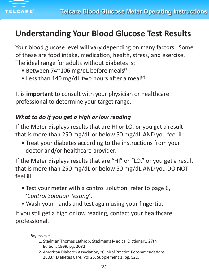 Understanding Your Blood Glucose Test ResultsYour blood glucose level will vary depending on many factors.  Some of these are food intake, medicaon, health, stress, and exercise. The ideal range for adults without diabetes is:    &bull; Between 74~106 mg/dL before meals(1).    &bull; Less than 140 mg/dL two hours aer a meal(2).It is important to consult with your physician or healthcare professional to determine your target range.What to do if you get a high or low readingIf the Meter displays results that are HI or LO, or you get a result that is more than 250 mg/dL or below 50 mg/dL AND you feel ill:    &bull; Treat your diabetes according to the instrucons from your         doctor and/or healthcare provider.If the Meter displays results that are &ldquo;HI&rdquo; or &ldquo;LO,&rdquo; or you get a result that is more than 250 mg/dL or below 50 mg/dL AND you DO NOT feel ill:    &bull; Test your meter with a control soluon, refer to page 6,                    &lsquo;Control Soluon Tesng&rsquo;.    &bull; Wash your hands and test again using your ngerp. If you sll get a high or low reading, contact your healthcare professional.             References:  1. Stedman,Thomas Lathrop. Stedman&rsquo;s Medical Diconary, 27th                               Edion, 1999, pg. 2082  2. American Diabetes Associaon, &ldquo;Clinical Pracce Recommendaons                                                  2003.&rdquo; Diabetes Care, Vol 26, Supplement 1, pg. S22.26