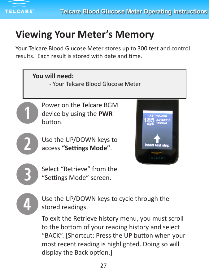 Viewing Your Meter&rsquo;s MemoryYour Telcare Blood Glucose Meter stores up to 300 test and control results.  Each result is stored with date and me. You will need:  - Your Telcare Blood Glucose Meter qPower on the Telcare BGM device by using the PWR buon.wUse the UP/DOWN keys to access &ldquo;Sengs Mode&rdquo;.eSelect &ldquo;Retrieve&rdquo; from the &ldquo;Sengs Mode&rdquo; screen.rUse the UP/DOWN keys to cycle through the stored readings.To exit the Retrieve history menu, you must scroll to the boom of your reading history and select &ldquo;BACK&rdquo;. [Shortcut: Press the UP buon when your most recent reading is highlighted. Doing so will display the Back opon.]27