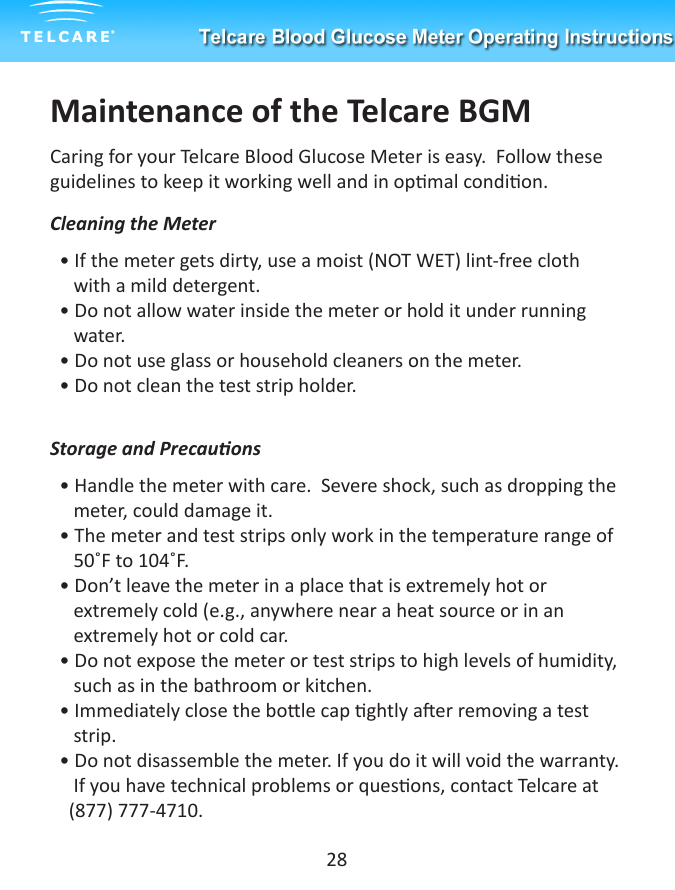 Maintenance of the Telcare BGMCaring for your Telcare Blood Glucose Meter is easy.  Follow these guidelines to keep it working well and in opmal condion.Cleaning the Meter&bull; If the meter gets dirty, use a moist (NOT WET) lint-free cloth        with a mild detergent.&bull; Do not allow water inside the meter or hold it under running      water.&bull; Do not use glass or household cleaners on the meter.&bull; Do not clean the test strip holder.Storage and Precauons&bull; Handle the meter with care.  Severe shock, such as dropping the   meter, could damage it.&bull; The meter and test strips only work in the temperature range of     50˚F to 104˚F.&bull; Don&rsquo;t leave the meter in a place that is extremely hot or            extremely cold (e.g., anywhere near a heat source or in an      extremely hot or cold car.&bull; Do not expose the meter or test strips to high levels of humidity,     such as in the bathroom or kitchen.&bull; Immediately close the bole cap ghtly aer removing a test     strip.   &bull; Do not disassemble the meter. If you do it will void the warranty.     If you have technical problems or quesons, contact Telcare at      (877) 777-4710.28