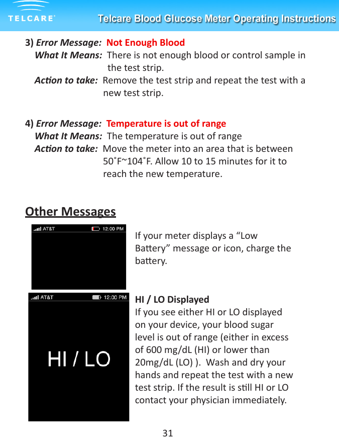 3) Error Message:  Not Enough Blood     What It Means:  There is not enough blood or control sample in         the test strip.    Acon to take:  Remove the test strip and repeat the test with a                                   new test strip.4) Error Message:  Temperature is out of range    What It Means:  The temperature is out of range    Acon to take:  Move the meter into an area that is between                        50˚F~104˚F. Allow 10 to 15 minutes for it to                                 reach the new temperature.Other MessagesIf your meter displays a &ldquo;Low Baery&rdquo; message or icon, charge the baery.  HI / LO DisplayedIf you see either HI or LO displayed on your device, your blood sugar level is out of range (either in excess of 600 mg/dL (HI) or lower than 20mg/dL (LO) ).  Wash and dry your hands and repeat the test with a new test strip. If the result is sll HI or LO contact your physician immediately.   31