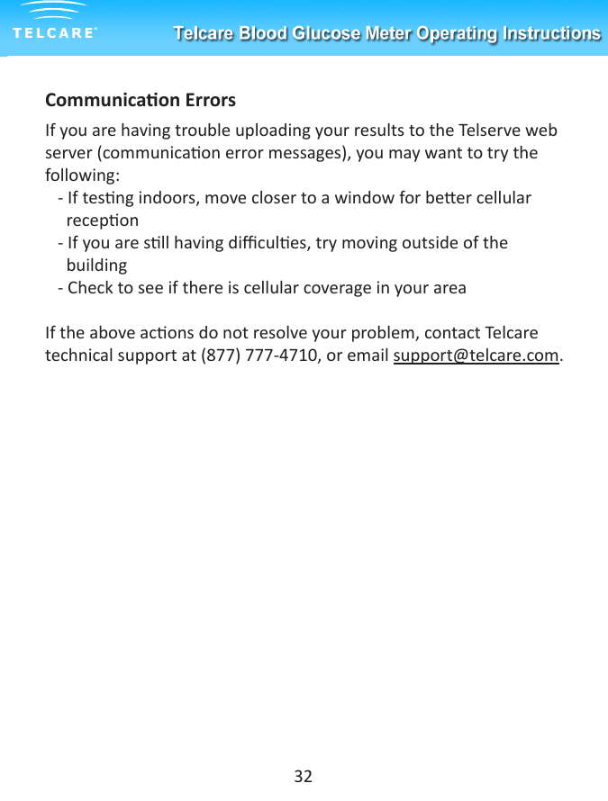 Communicaon ErrorsIf you are having trouble uploading your results to the Telserve web server (communicaon error messages), you may want to try the following:   - If tesng indoors, move closer to a window for beer cellular         recepon   - If you are sll having dicules, try moving outside of the            building   - Check to see if there is cellular coverage in your areaIf the above acons do not resolve your problem, contact Telcare technical support at (877) 777-4710, or email support@telcare.com. 32