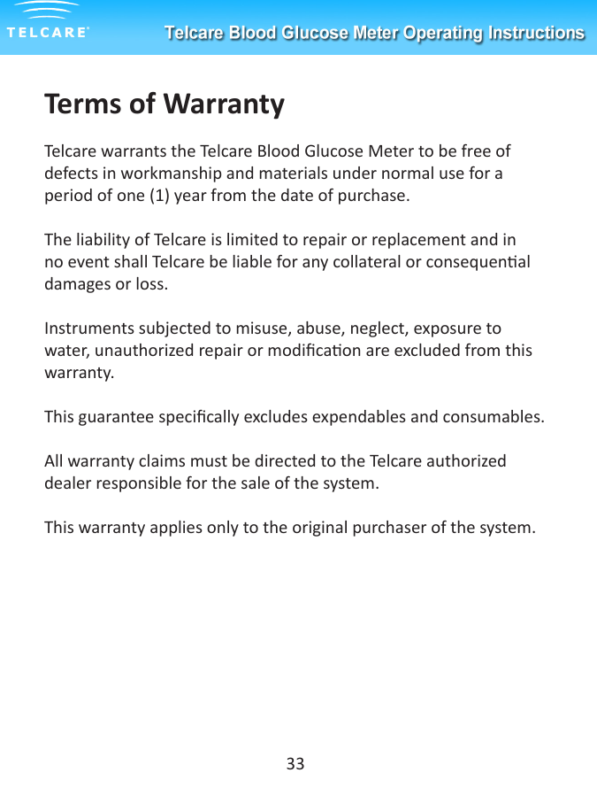Terms of WarrantyTelcare warrants the Telcare Blood Glucose Meter to be free of defects in workmanship and materials under normal use for a period of one (1) year from the date of purchase. The liability of Telcare is limited to repair or replacement and in no event shall Telcare be liable for any collateral or consequenal damages or loss.Instruments subjected to misuse, abuse, neglect, exposure to water, unauthorized repair or modicaon are excluded from this warranty.This guarantee specically excludes expendables and consumables.All warranty claims must be directed to the Telcare authorized dealer responsible for the sale of the system.This warranty applies only to the original purchaser of the system.33