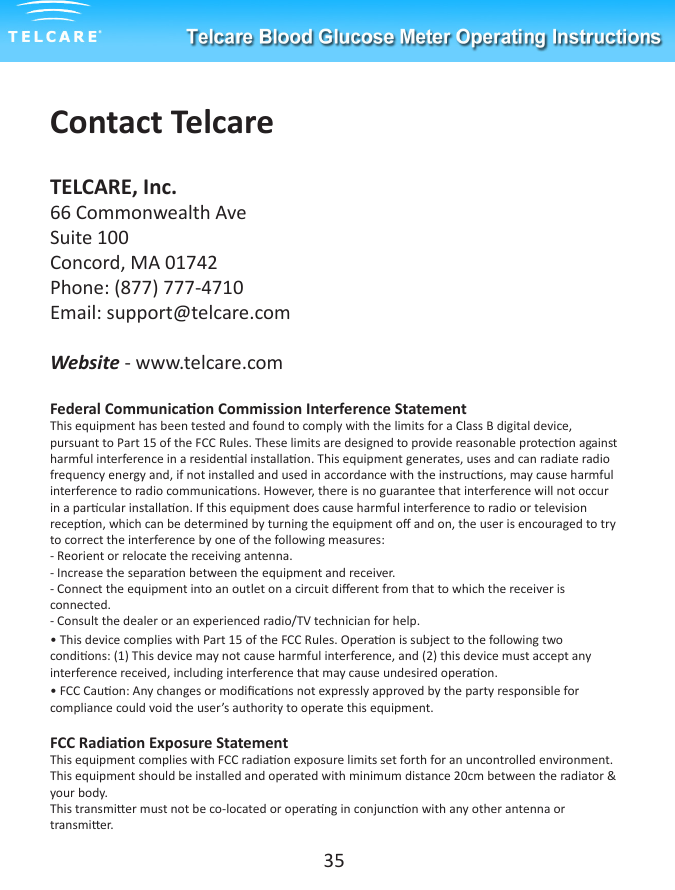 Contact TelcareTELCARE, Inc. 66 Commonwealth AveSuite 100Concord, MA 01742Phone: (877) 777-4710Email: support@telcare.comWebsite - www.telcare.comFederal Communicaon Commission Interference StatementThis equipment has been tested and found to comply with the limits for a Class B digital device, pursuant to Part 15 of the FCC Rules. These limits are designed to provide reasonable protecon against harmful interference in a residenal installaon. This equipment generates, uses and can radiate radio frequency energy and, if not installed and used in accordance with the instrucons, may cause harmful interference to radio communicaons. However, there is no guarantee that interference will not occur in a parcular installaon. If this equipment does cause harmful interference to radio or television recepon, which can be determined by turning the equipment o and on, the user is encouraged to try to correct the interference by one of the following measures:- Reorient or relocate the receiving antenna.- Increase the separaon between the equipment and receiver.- Connect the equipment into an outlet on a circuit dierent from that to which the receiver is connected.- Consult the dealer or an experienced radio/TV technician for help.&bull; This device complies with Part 15 of the FCC Rules. Operaon is subject to the following two condions: (1) This device may not cause harmful interference, and (2) this device must accept any interference received, including interference that may cause undesired operaon.&bull; FCC Cauon: Any changes or modicaons not expressly approved by the party responsible for compliance could void the user&rsquo;s authority to operate this equipment.FCC Radiaon Exposure StatementThis equipment complies with FCC radiaon exposure limits set forth for an uncontrolled environment. This equipment should be installed and operated with minimum distance 20cm between the radiator &amp; your body. This transmier must not be co-located or operang in conjuncon with any other antenna or transmier.35