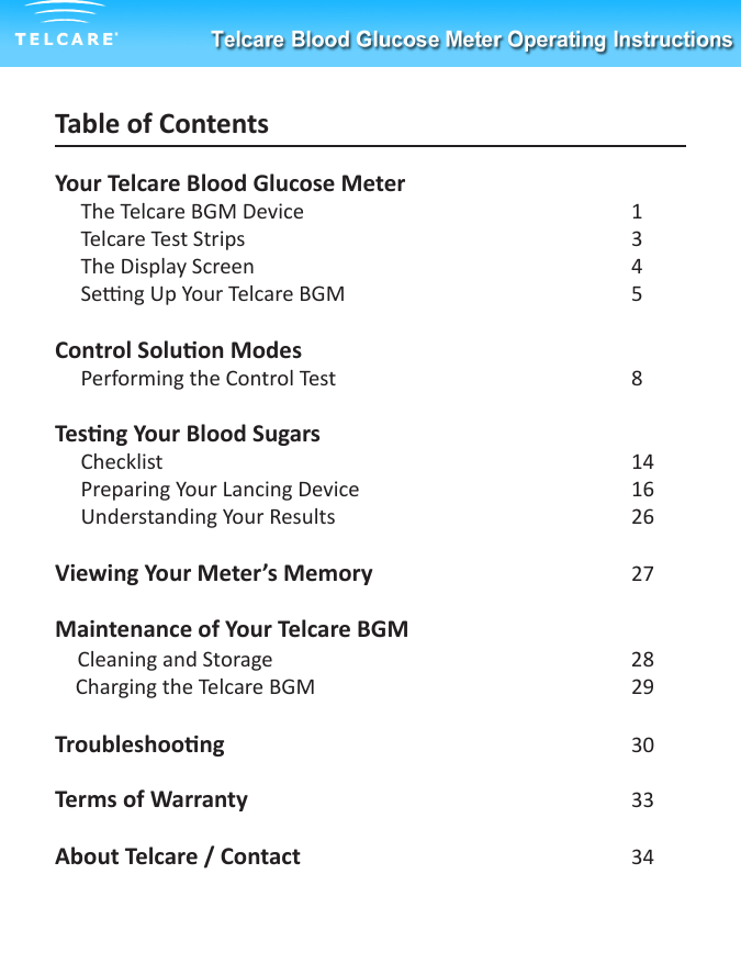 Table of ContentsYour Telcare Blood Glucose Meter      The Telcare BGM Device        1     Telcare Test Strips          3     The Display Screen          4     Seng Up Your Telcare BGM        5 Control Soluon Modes     Performing the Control Test        8Tesng Your Blood Sugars     Checklist            14     Preparing Your Lancing Device        16     Understanding Your Results        26Viewing Your Meter&rsquo;s Memory        27Maintenance of Your Telcare BGM    Cleaning and Storage          28    Charging the Telcare BGM        29     Troubleshoong          30Terms of Warranty     33About Telcare / Contact     34