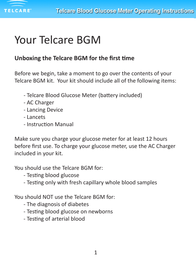 Your Telcare BGMUnboxing the Telcare BGM for the rst meBefore we begin, take a moment to go over the contents of your Telcare BGM kit.  Your kit should include all of the following items:- Telcare Blood Glucose Meter (baery included)- AC Charger- Lancing Device- Lancets- Instrucon ManualMake sure you charge your glucose meter for at least 12 hours before rst use. To charge your glucose meter, use the AC Charger included in your kit.You should use the Telcare BGM for:- Tesng blood glucose- Tesng only with fresh capillary whole blood samplesYou should NOT use the Telcare BGM for:- The diagnosis of diabetes- Tesng blood glucose on newborns- Tesng of arterial blood1