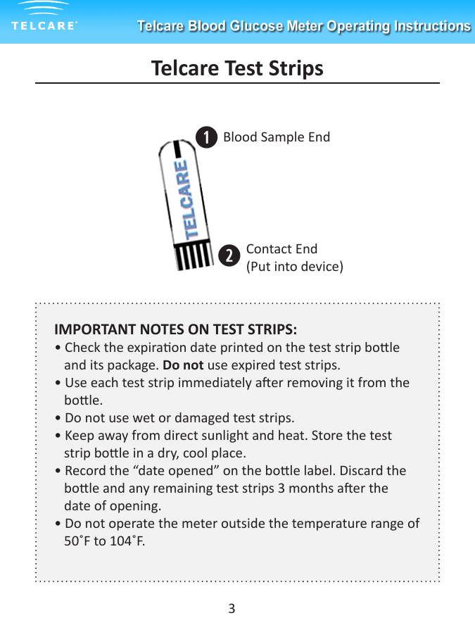 Telcare Test StripsqwBlood Sample EndContact End (Put into device) IMPORTANT NOTES ON TEST STRIPS:&bull; Check the expiraon date printed on the test strip bole         and its package. Do not use expired test strips.&bull; Use each test strip immediately aer removing it from the     bole.&bull; Do not use wet or damaged test strips.&bull; Keep away from direct sunlight and heat. Store the test           strip bole in a dry, cool place.&bull; Record the &ldquo;date opened&rdquo; on the bole label. Discard the     bole and any remaining test strips 3 months aer the        date of opening.&bull; Do not operate the meter outside the temperature range of        50˚F to 104˚F.3