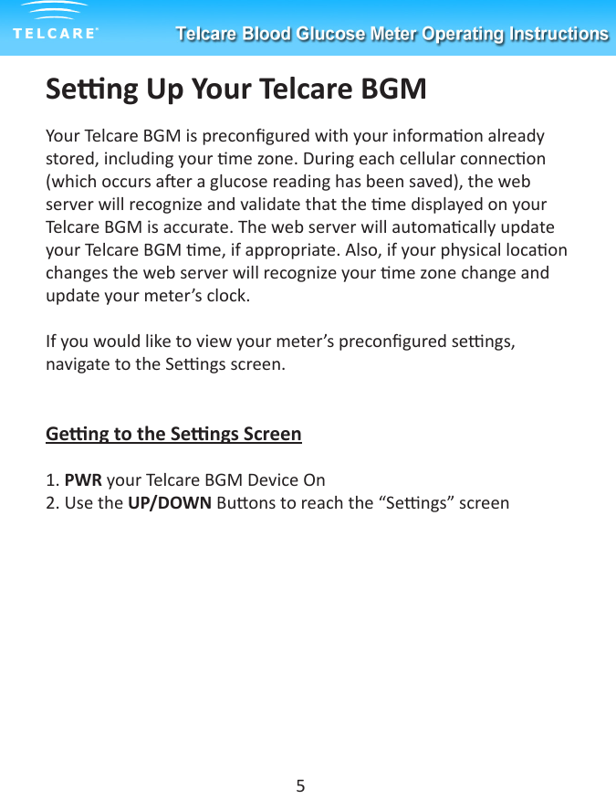 Seng Up Your Telcare BGMYour Telcare BGM is precongured with your informaon already stored, including your me zone. During each cellular connecon (which occurs aer a glucose reading has been saved), the web server will recognize and validate that the me displayed on your Telcare BGM is accurate. The web server will automacally update your Telcare BGM me, if appropriate. Also, if your physical locaon changes the web server will recognize your me zone change and update your meter&rsquo;s clock.If you would like to view your meter&rsquo;s precongured sengs, navigate to the Sengs screen.Geng to the Sengs Screen1. PWR your Telcare BGM Device On2. Use the UP/DOWN Buons to reach the &ldquo;Sengs&rdquo; screen   5
