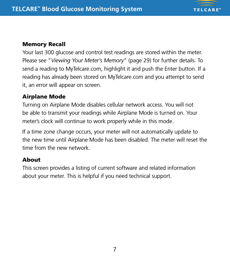 TELCARE&trade; Blood Glucose Monitoring System7Memory RecallYour last 300 glucose and control test readings are stored within the meter. Please see &ldquo;Viewing Your Meter&rsquo;s Memory&rdquo; (page 29) for further details. To send a reading to MyTelcare.com, highlight it and push the Enter button. If a reading has already been stored on MyTelcare.com and you attempt to send it, an error will appear on screen.Airplane ModeTurning on Airplane Mode disables cellular network access. You will not be able to transmit your readings while Airplane Mode is turned on. Your meter&rsquo;s clock will continue to work properly while in this mode. If a time zone change occurs, your meter will not automatically update to the new time until Airplane Mode has been disabled. The meter will reset the time from the new network.AboutThis screen provides a listing of current software and related information  about your meter. This is helpful if you need technical support. 