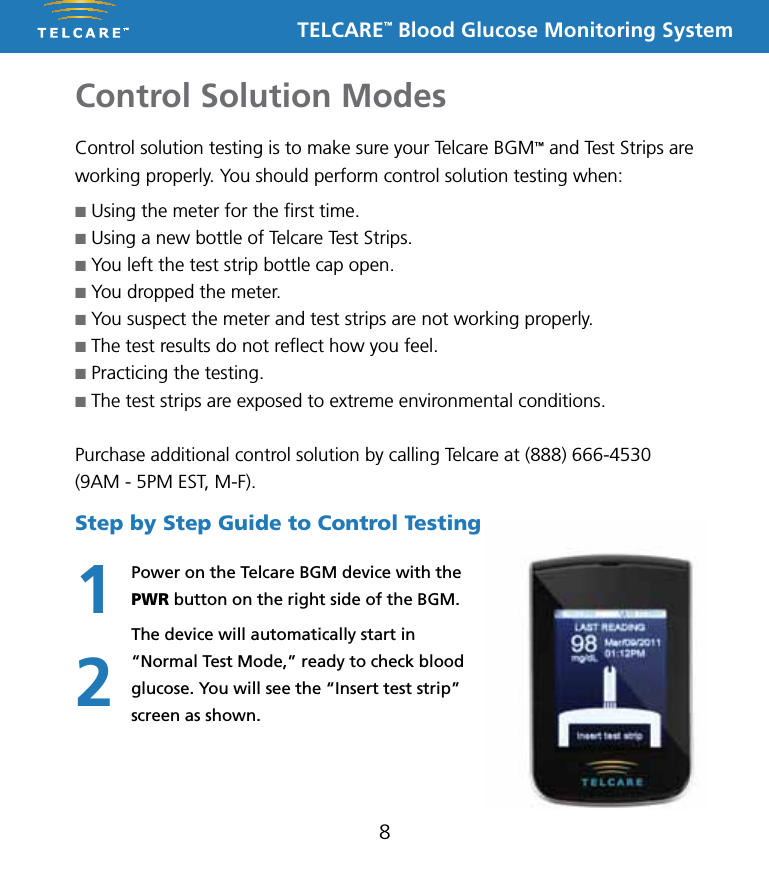 TELCARE&trade; Blood Glucose Monitoring SystemControl Solution Modes8Control solution testing is to make sure your Telcare BGM&trade; and Test Strips are working properly. You should perform control solution testing when:n Using the meter for the ﬁrst time.n Using a new bottle of Telcare Test Strips.n You left the test strip bottle cap open.n You dropped the meter.n You suspect the meter and test strips are not working properly.n The test results do not reﬂect how you feel.n Practicing the testing.n The test strips are exposed to extreme environmental conditions.Purchase additional control solution by calling Telcare at (888) 666-4530 (9AM - 5PM EST, M-F).Step by Step Guide to Control TestingPower on the Telcare BGM device with the PWR button on the right side of the BGM.The device will automatically start in &ldquo;Normal Test Mode,&rdquo; ready to check blood glucose. You will see the &ldquo;Insert test strip&rdquo; screen as shown.12