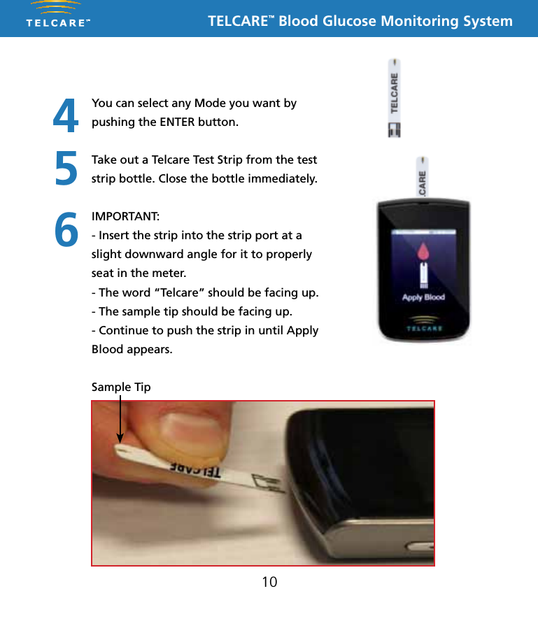 TELCARE&trade; Blood Glucose Monitoring System10You can select any Mode you want by pushing the ENTER button. Take out a Telcare Test Strip from the test strip bottle. Close the bottle immediately.IMPORTANT:- Insert the strip into the strip port at a slight downward angle for it to properly seat in the meter. - The word &ldquo;Telcare&rdquo; should be facing up.- The sample tip should be facing up.- Continue to push the strip in until Apply Blood appears. Sample Tip456