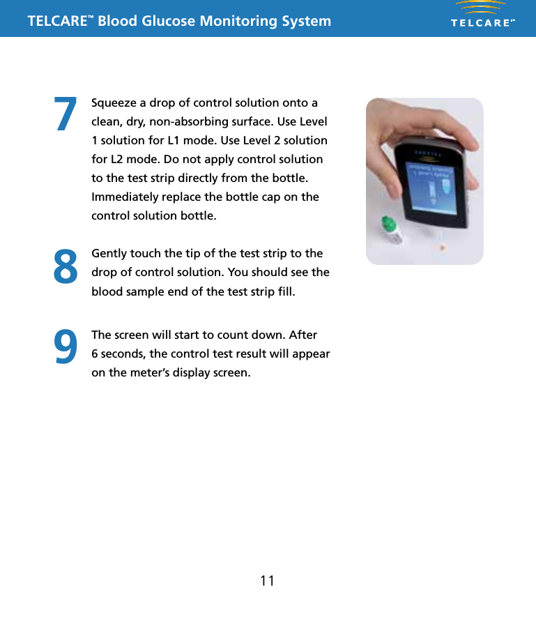 TELCARE&trade; Blood Glucose Monitoring System11Squeeze a drop of control solution onto a clean, dry, non-absorbing surface. Use Level 1 solution for L1 mode. Use Level 2 solution for L2 mode. Do not apply control solution to the test strip directly from the bottle. Immediately replace the bottle cap on the control solution bottle.Gently touch the tip of the test strip to the drop of control solution. You should see the blood sample end of the test strip ﬁll.The screen will start to count down. After  6 seconds, the control test result will appear on the meter&rsquo;s display screen.789