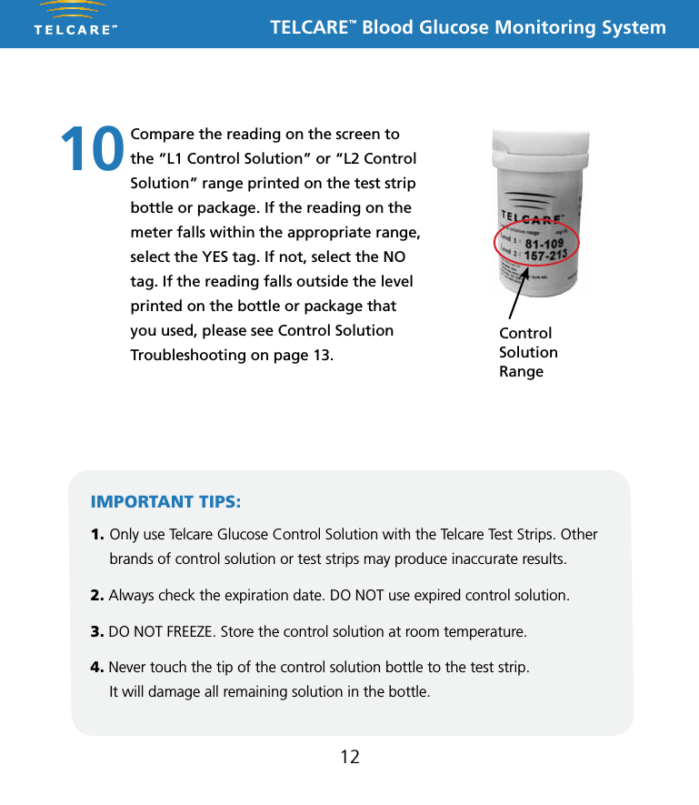 TELCARE&trade; Blood Glucose Monitoring System12Compare the reading on the screen to the &ldquo;L1 Control Solution&rdquo; or &ldquo;L2 Control Solution&rdquo; range printed on the test strip bottle or package. If the reading on the meter falls within the appropriate range, select the YES tag. If not, select the NO tag. If the reading falls outside the level printed on the bottle or package that you used, please see Control Solution Troubleshooting on page 13.10IMPORTANT TIPS:1. Only use Telcare Glucose Control Solution with the Telcare Test Strips. Other brands of control solution or test strips may produce inaccurate results.2. Always check the expiration date. DO NOT use expired control solution.3. DO NOT FREEZE. Store the control solution at room temperature.4. Never touch the tip of the control solution bottle to the test strip.  It will damage all remaining solution in the bottle.Control  Solution  Range