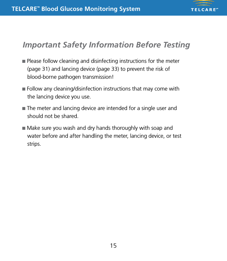 TELCARE&trade; Blood Glucose Monitoring SystemImportant Safety Information Before Testing15n Please follow cleaning and disinfecting instructions for the meter (page 31) and lancing device (page 33) to prevent the risk of blood-borne pathogen transmission!n Follow any cleaning/disinfection instructions that may come with the lancing device you use.n The meter and lancing device are intended for a single user and should not be shared. n Make sure you wash and dry hands thoroughly with soap and water before and after handling the meter, lancing device, or test strips. 