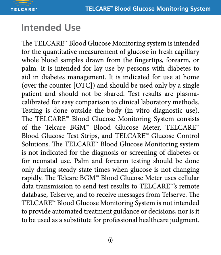 TELCARE&trade; Blood Glucose Monitoring Systeme TELCARE&trade; Blood Glucose Monitoring system is intended for the quantitative measurement of glucose in fresh capillary whole blood samples drawn from the ngertips, forearm, or palm. It is intended for lay use by persons with diabetes to aid in diabetes management. It is indicated for use at home (over the counter [OTC]) and should be used only by a single patient and should not be shared. Test results are plasma-calibrated for easy comparison to clinical laboratory methods. Testing is done outside the body (in vitro diagnostic use). e TELCARE&trade; Blood Glucose Monitoring System consists of the Telcare BGM&trade; Blood Glucose Meter, TELCARE&trade; Blood Glucose Test Strips, and TELCARE&trade; Glucose Control Solutions. e TELCARE&trade; Blood Glucose Monitoring system is not indicated for the diagnosis or screening of diabetes or for neonatal use. Palm and forearm testing should be done only during steady-state times when glucose is not changing rapidly. e Telcare BGM&trade; Blood Glucose Meter uses cellular data transmission to send test results to TELCARE&trade;&rsquo;s remote database, Telserve, and to receive messages from Telserve. e TELCARE&trade; Blood Glucose Monitoring System is not intended to provide automated treatment guidance or decisions, nor is it to be used as a substitute for professional healthcare judgment. Intended Use(i)