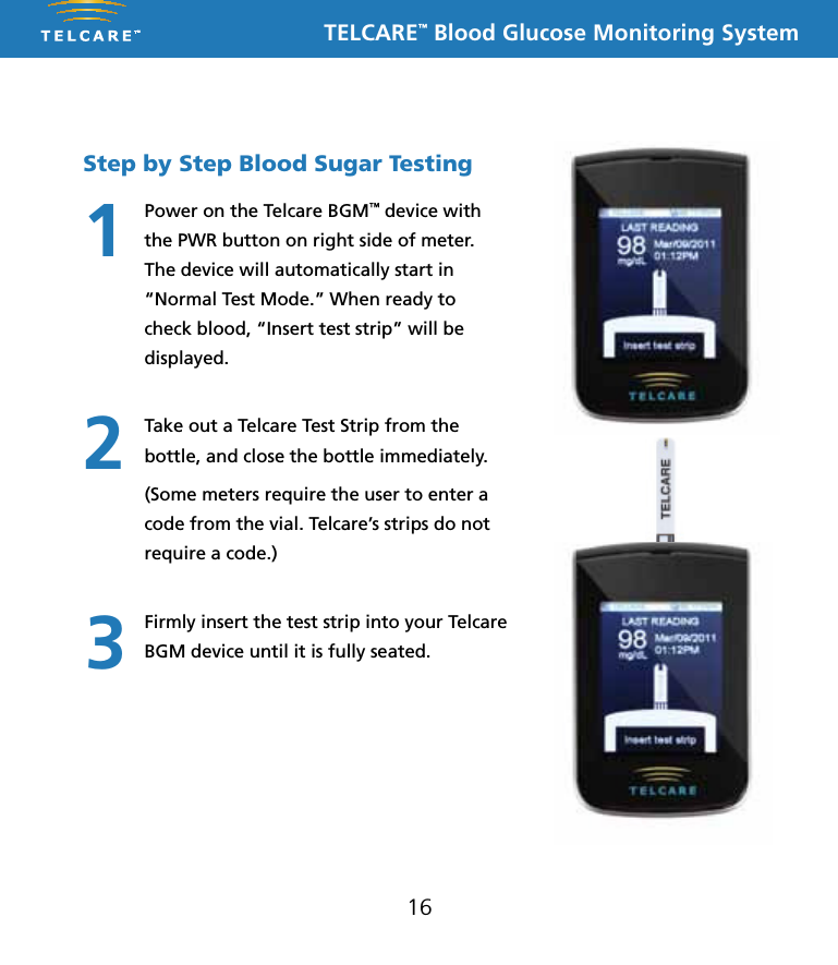 TELCARE&trade; Blood Glucose Monitoring System16Step by Step Blood Sugar TestingPower on the Telcare BGM&trade; device with the PWR button on right side of meter. The device will automatically start in &ldquo;Normal Test Mode.&rdquo; When ready to check blood, &ldquo;Insert test strip&rdquo; will be displayed.Take out a Telcare Test Strip from the bottle, and close the bottle immediately. (Some meters require the user to enter a code from the vial. Telcare&rsquo;s strips do not require a code.)Firmly insert the test strip into your Telcare BGM device until it is fully seated.123