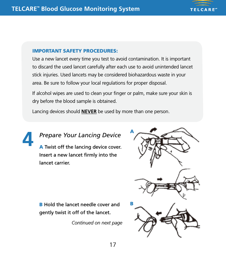 TELCARE&trade; Blood Glucose Monitoring SystemThis Lancing Device is used to obtain capillary whole blood samples needed for blood glucose monitoring or for other tests requiring one or two drops of blood. The Adjustable Tip on the Lancing Device allows you to choose the best depth of skin penetration. Use the CLEAR endcap for alternative site testing (AST) on the palm or forearm. Please see the blood glucose user guide before performing alternative site testing as it provides important information about the best testing site for your system. 5 Depth AdjustableLancing DeviceNote: The lancing device is intended for patient self-monitoring by a single person only. It must not be used to collect blood from more than one person as this poses an infection risk.Note: &bull;  Keep Dispatch out of reach of children.&bull;  User should wash hands thoroughly with soap and water after handling the lancing device.&bull;  Only DISPATCH Hospital Cleaner Disinfectant Towel should be used to do cleaning and disinfection with the lancing device.Note:&bull; Should not be used for assisted blood draws by healthcare providers or at healthcare provision sites*, and should never be shared with anyone else, even a family member..&bull; Always use a new lancet with each test.&bull; Keep your lancing device clean.Note:   DO NOT re-use the LancetInserting a LancetRemoving and disposing of the used lancetTo clean the Lancing Device:Wash your hands and puncture site with soap and warm water. Rinse and dry thoroughly.Twist off the Lancing Device CoverInsert a new Lance firmly into the Lancet CarrierHold the Lancet Needle Cover and gently twist off of the LancetThe Adjustable Tip offers 5 levels of skin penetration. To select the desired depth, twist the Adjustable Tip in either direction until the number line up with the Arrow.Replace the Lancing Device CoverTo select the best depth:1-2 for soft or think skin3 for average skin4-5 for thick or calloused skin1 2 34 5 6Place the Lancing Device aside and wait a few seconds for a blood drop to form. To help form a blood drop, lower the hand to waist level and gently massage the finger from palm to fingertip.Position the end of the Adjust-able Comfort Tip against the side-tip of the finger. Press the Trigger Button, and then lift the Lancing Device away from the finger after the puncture is complete.7 8 9Hold the Lancing Device Cover in one hand. Using the other hand, slowly pull the Sliding Barrel away from the Lancing Device Cover. You will hear a click, indicating that the Lancet Carrier is locked into position. Release the Sliding Barrel to return it to its original position.To dispose the used Lancet safety, discard it into the appropriate sharps or biohazard container. 1011To remove the used Lancet from the Lancing Device, first twist off the Lancing Device Cover. While holding the Sliding Barrel., leave the Lancet in the Lancet Carrier and firmly stick the Lancet Needle into the Lancet Needle Cover (this will push down the Lancet Carrier). Gently remove the Lancet from the Lancet Carrier. Press the Trigger Button to release the Lancet Carrier. Replace the Lancing Device Cover.Cleaning and disinfection frequency: The lancing device should be clean and disinfected after every use by the individual patient. * Any setting where fingerstick procedures are performed, including assisted living or residential care facilities, skilled nursing facilities, clinics, health fairs, shelters, detention facilities, senior centers, schools, and camps.Equipment Needed: &bull; Damp cloth or paper towel &bull; DISPATCH: DISPATCH Hospital Cleaner Disinfectant Towels With Bleach are pre-moistened disposable towels for use in healthcare and other areas where control of cross contamination is required. 1. Inspect for blood, debris, dust, or lint anywhere on the lancing device.2. Clean or disinfect lancing device.3. To clean the lancing device and endcap, blood/body fluids must be thoroughly cleaned from surface and objects before disinfecting. Wipe surface with towel (DISPATCH) until completely wet. Allow to remain wet for one minute at room temperature (68-77˚F).4. To disinfect the lancing device allow 2 minutes contact at room temperature. Wipe dry or allow to air dry. Gross soil must be removed prior to disinfection.5. Wash hands with soap and water.P/N 65070000002    Rev.11/10AST Endcap (for palm or forearm)Manufactured for:Apex Biotechnology Corporation#7, Li Hsin V Rd., Hsinchu Science Park, Hsinchu, Taiwan, R.O.C.TEL: 1-877-979-5454        Website: www.apexbio.com17Prepare Your Lancing Device4This Lancing Device is used to obtain capillary whole blood samples needed for blood glucose monitoring or for other tests requiring one or two drops of blood. The Adjustable Tip on the Lancing Device allows you to choose the best depth of skin penetration. Use the CLEAR endcap for alternative site testing (AST) on the palm or forearm. Please see the blood glucose user guide before performing alternative site testing as it provides important information about the best testing site for your system. 5 Depth AdjustableLancing DeviceNote: The lancing device is intended for patient self-monitoring by a single person only. It must not be used to collect blood from more than one person as this poses an infection risk.Note: &bull;  Keep Dispatch out of reach of children.&bull;  User should wash hands thoroughly with soap and water after handling the lancing device.&bull;  Only DISPATCH Hospital Cleaner Disinfectant Towel should be used to do cleaning and disinfection with the lancing device.Note:&bull; Should not be used for assisted blood draws by healthcare providers or at healthcare provision sites*, and should never be shared with anyone else, even a family member..&bull; Always use a new lancet with each test.&bull; Keep your lancing device clean.Note:   DO NOT re-use the LancetInserting a LancetRemoving and disposing of the used lancetTo clean the Lancing Device:Wash your hands and puncture site with soap and warm water. Rinse and dry thoroughly.Twist off the Lancing Device CoverInsert a new Lance firmly into the Lancet CarrierHold the Lancet Needle Cover and gently twist off of the LancetThe Adjustable Tip offers 5 levels of skin penetration. To select the desired depth, twist the Adjustable Tip in either direction until the number line up with the Arrow.Replace the Lancing Device CoverTo select the best depth:1-2 for soft or think skin3 for average skin4-5 for thick or calloused skin1 2 34 5 6Place the Lancing Device aside and wait a few seconds for a blood drop to form. To help form a blood drop, lower the hand to waist level and gently massage the finger from palm to fingertip.Position the end of the Adjust-able Comfort Tip against the side-tip of the finger. Press the Trigger Button, and then lift the Lancing Device away from the finger after the puncture is complete.7 8 9Hold the Lancing Device Cover in one hand. Using the other hand, slowly pull the Sliding Barrel away from the Lancing Device Cover. You will hear a click, indicating that the Lancet Carrier is locked into position. Release the Sliding Barrel to return it to its original position.To dispose the used Lancet safety, discard it into the appropriate sharps or biohazard container. 1011To remove the used Lancet from the Lancing Device, first twist off the Lancing Device Cover. While holding the Sliding Barrel., leave the Lancet in the Lancet Carrier and firmly stick the Lancet Needle into the Lancet Needle Cover (this will push down the Lancet Carrier). Gently remove the Lancet from the Lancet Carrier. Press the Trigger Button to release the Lancet Carrier. Replace the Lancing Device Cover.Cleaning and disinfection frequency: The lancing device should be clean and disinfected after every use by the individual patient. * Any setting where fingerstick procedures are performed, including assisted living or residential care facilities, skilled nursing facilities, clinics, health fairs, shelters, detention facilities, senior centers, schools, and camps.Equipment Needed: &bull; Damp cloth or paper towel &bull; DISPATCH: DISPATCH Hospital Cleaner Disinfectant Towels With Bleach are pre-moistened disposable towels for use in healthcare and other areas where control of cross contamination is required. 1. Inspect for blood, debris, dust, or lint anywhere on the lancing device.2. Clean or disinfect lancing device.3. To clean the lancing device and endcap, blood/body fluids must be thoroughly cleaned from surface and objects before disinfecting. Wipe surface with towel (DISPATCH) until completely wet. Allow to remain wet for one minute at room temperature (68-77˚F).4. To disinfect the lancing device allow 2 minutes contact at room temperature. Wipe dry or allow to air dry. Gross soil must be removed prior to disinfection.5. Wash hands with soap and water.P/N 65070000002    Rev.11/10AST Endcap (for palm or forearm)Manufactured for:Apex Biotechnology Corporation#7, Li Hsin V Rd., Hsinchu Science Park, Hsinchu, Taiwan, R.O.C.TEL: 1-877-979-5454        Website: www.apexbio.comThis Lancing Device is used to obtain capillary whole blood samples needed for blood glucose monitoring or for other tests requiring one or two drops of blood. The Adjustable Tip on the Lancing Device allows you to choose the best depth of skin penetration. Use the CLEAR endcap for alternative site testing (AST) on the palm or forearm. Please see the blood glucose user guide before performing alternative site testing as it provides important information about the best testing site for your system. 5 Depth AdjustableLancing DeviceNote: The lancing device is intended for patient self-monitoring by a single person only. It must not be used to collect blood from more than one person as this poses an infection risk.Note: &bull;  Keep Dispatch out of reach of children.&bull;  User should wash hands thoroughly with soap and water after handling the lancing device.&bull;  Only DISPATCH Hospital Cleaner Disinfectant Towel should be used to do cleaning and disinfection with the lancing device.Note:&bull; Should not be used for assisted blood draws by healthcare providers or at healthcare provision sites*, and should never be shared with anyone else, even a family member..&bull; Always use a new lancet with each test.&bull; Keep your lancing device clean.Note:   DO NOT re-use the LancetInserting a LancetRemoving and disposing of the used lancetTo clean the Lancing Device:Wash your hands and puncture site with soap and warm water. Rinse and dry thoroughly.Twist off the Lancing Device CoverInsert a new Lance firmly into the Lancet CarrierHold the Lancet Needle Cover and gently twist off of the LancetThe Adjustable Tip offers 5 levels of skin penetration. To select the desired depth, twist the Adjustable Tip in either direction until the number line up with the Arrow.Replace the Lancing Device CoverTo select the best depth:1-2 for soft or think skin3 for average skin4-5 for thick or calloused skin1 2 34 5 6Place the Lancing Device aside and wait a few seconds for a blood drop to form. To help form a blood drop, lower the hand to waist level and gently massage the finger from palm to fingertip.Position the end of the Adjust-able Comfort Tip against the side-tip of the finger. Press the Trigger Button, and then lift the Lancing Device away from the finger after the puncture is complete.7 8 9Hold the Lancing Device Cover in one hand. Using the other hand, slowly pull the Sliding Barrel away from the Lancing Device Cover. You will hear a click, indicating that the Lancet Carrier is locked into position. Release the Sliding Barrel to return it to its original position.To dispose the used Lancet safety, discard it into the appropriate sharps or biohazard container. 1011To remove the used Lancet from the Lancing Device, first twist off the Lancing Device Cover. While holding the Sliding Barrel., leave the Lancet in the Lancet Carrier and firmly stick the Lancet Needle into the Lancet Needle Cover (this will push down the Lancet Carrier). Gently remove the Lancet from the Lancet Carrier. Press the Trigger Button to release the Lancet Carrier. Replace the Lancing Device Cover.Cleaning and disinfection frequency: The lancing device should be clean and disinfected after every use by the individual patient. * Any setting where fingerstick procedures are performed, including assisted living or residential care facilities, skilled nursing facilities, clinics, health fairs, shelters, detention facilities, senior centers, schools, and camps.Equipment Needed: &bull; Damp cloth or paper towel &bull; DISPATCH: DISPATCH Hospital Cleaner Disinfectant Towels With Bleach are pre-moistened disposable towels for use in healthcare and other areas where control of cross contamination is required. 1. Inspect for blood, debris, dust, or lint anywhere on the lancing device.2. Clean or disinfect lancing device.3. To clean the lancing device and endcap, blood/body fluids must be thoroughly cleaned from surface and objects before disinfecting. Wipe surface with towel (DISPATCH) until completely wet. Allow to remain wet for one minute at room temperature (68-77˚F).4. To disinfect the lancing device allow 2 minutes contact at room temperature. Wipe dry or allow to air dry. Gross soil must be removed prior to disinfection.5. Wash hands with soap and water.P/N 65070000002    Rev.11/10AST Endcap (for palm or forearm)Manufactured for:Apex Biotechnology Corporation#7, Li Hsin V Rd., Hsinchu Science Park, Hsinchu, Taiwan, R.O.C.TEL: 1-877-979-5454        Website: www.apexbio.comA Twist off the lancing device cover. Insert a new lancet ﬁrmly into the lancet carrier.B Hold the lancet needle cover and gently twist it off of the lancet.Continued on next pageIMPORTANT SAFETY PROCEDURES:Use a new lancet every time you test to avoid contamination. It is important to discard the used lancet carefully after each use to avoid unintended lancet stick injuries. Used lancets may be considered biohazardous waste in your area. Be sure to follow your local regulations for proper disposal. If alcohol wipes are used to clean your ﬁnger or palm, make sure your skin is dry before the blood sample is obtained. Lancing devices should NEVER be used by more than one person. AB