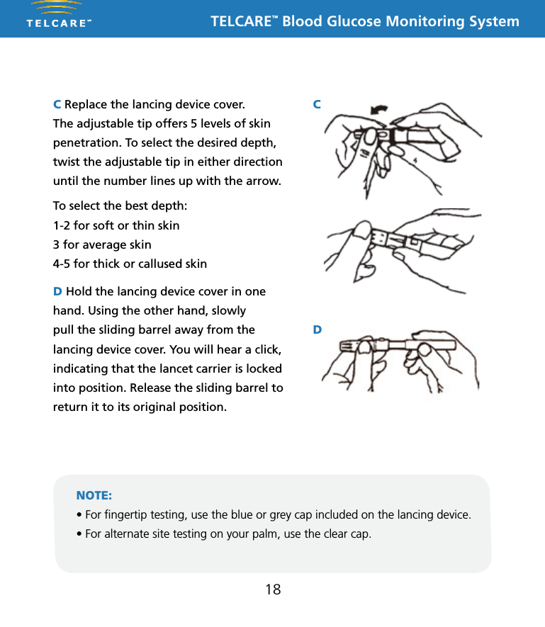 TELCARE&trade; Blood Glucose Monitoring System18C Replace the lancing device cover.  The adjustable tip offers 5 levels of skin penetration. To select the desired depth, twist the adjustable tip in either direction until the number lines up with the arrow.To select the best depth:1-2 for soft or thin skin3 for average skin4-5 for thick or callused skinD Hold the lancing device cover in one hand. Using the other hand, slowly pull the sliding barrel away from the lancing device cover. You will hear a click, indicating that the lancet carrier is locked into position. Release the sliding barrel to return it to its original position.NOTE:&bull; For ngertip testing, use the blue or grey cap included on the lancing device.&bull; For alternate site testing on your palm, use the clear cap.This Lancing Device is used to obtain capillary whole blood samples needed for blood glucose monitoring or for other tests requiring one or two drops of blood. The Adjustable Tip on the Lancing Device allows you to choose the best depth of skin penetration. Use the CLEAR endcap for alternative site testing (AST) on the palm or forearm. Please see the blood glucose user guide before performing alternative site testing as it provides important information about the best testing site for your system. 5 Depth AdjustableLancing DeviceNote: The lancing device is intended for patient self-monitoring by a single person only. It must not be used to collect blood from more than one person as this poses an infection risk.Note: &bull;  Keep Dispatch out of reach of children.&bull;  User should wash hands thoroughly with soap and water after handling the lancing device.&bull;  Only DISPATCH Hospital Cleaner Disinfectant Towel should be used to do cleaning and disinfection with the lancing device.Note:&bull; Should not be used for assisted blood draws by healthcare providers or at healthcare provision sites*, and should never be shared with anyone else, even a family member..&bull; Always use a new lancet with each test.&bull; Keep your lancing device clean.Note:   DO NOT re-use the LancetInserting a LancetRemoving and disposing of the used lancetTo clean the Lancing Device:Wash your hands and puncture site with soap and warm water. Rinse and dry thoroughly.Twist off the Lancing Device CoverInsert a new Lance firmly into the Lancet CarrierHold the Lancet Needle Cover and gently twist off of the LancetThe Adjustable Tip offers 5 levels of skin penetration. To select the desired depth, twist the Adjustable Tip in either direction until the number line up with the Arrow.Replace the Lancing Device CoverTo select the best depth:1-2 for soft or think skin3 for average skin4-5 for thick or calloused skin1 2 34 5 6Place the Lancing Device aside and wait a few seconds for a blood drop to form. To help form a blood drop, lower the hand to waist level and gently massage the finger from palm to fingertip.Position the end of the Adjust-able Comfort Tip against the side-tip of the finger. Press the Trigger Button, and then lift the Lancing Device away from the finger after the puncture is complete.7 8 9Hold the Lancing Device Cover in one hand. Using the other hand, slowly pull the Sliding Barrel away from the Lancing Device Cover. You will hear a click, indicating that the Lancet Carrier is locked into position. Release the Sliding Barrel to return it to its original position.To dispose the used Lancet safety, discard it into the appropriate sharps or biohazard container. 1011To remove the used Lancet from the Lancing Device, first twist off the Lancing Device Cover. While holding the Sliding Barrel., leave the Lancet in the Lancet Carrier and firmly stick the Lancet Needle into the Lancet Needle Cover (this will push down the Lancet Carrier). Gently remove the Lancet from the Lancet Carrier. Press the Trigger Button to release the Lancet Carrier. Replace the Lancing Device Cover.Cleaning and disinfection frequency: The lancing device should be clean and disinfected after every use by the individual patient. * Any setting where fingerstick procedures are performed, including assisted living or residential care facilities, skilled nursing facilities, clinics, health fairs, shelters, detention facilities, senior centers, schools, and camps.Equipment Needed: &bull; Damp cloth or paper towel &bull; DISPATCH: DISPATCH Hospital Cleaner Disinfectant Towels With Bleach are pre-moistened disposable towels for use in healthcare and other areas where control of cross contamination is required. 1. Inspect for blood, debris, dust, or lint anywhere on the lancing device.2. Clean or disinfect lancing device.3. To clean the lancing device and endcap, blood/body fluids must be thoroughly cleaned from surface and objects before disinfecting. Wipe surface with towel (DISPATCH) until completely wet. Allow to remain wet for one minute at room temperature (68-77˚F).4. To disinfect the lancing device allow 2 minutes contact at room temperature. Wipe dry or allow to air dry. Gross soil must be removed prior to disinfection.5. Wash hands with soap and water.P/N 65070000002    Rev.11/10AST Endcap (for palm or forearm)Manufactured for:Apex Biotechnology Corporation#7, Li Hsin V Rd., Hsinchu Science Park, Hsinchu, Taiwan, R.O.C.TEL: 1-877-979-5454        Website: www.apexbio.comThis Lancing Device is used to obtain capillary whole blood samples needed for blood glucose monitoring or for other tests requiring one or two drops of blood. The Adjustable Tip on the Lancing Device allows you to choose the best depth of skin penetration. Use the CLEAR endcap for alternative site testing (AST) on the palm or forearm. Please see the blood glucose user guide before performing alternative site testing as it provides important information about the best testing site for your system. 5 Depth AdjustableLancing DeviceNote: The lancing device is intended for patient self-monitoring by a single person only. It must not be used to collect blood from more than one person as this poses an infection risk.Note: &bull;  Keep Dispatch out of reach of children.&bull;  User should wash hands thoroughly with soap and water after handling the lancing device.&bull;  Only DISPATCH Hospital Cleaner Disinfectant Towel should be used to do cleaning and disinfection with the lancing device.Note:&bull; Should not be used for assisted blood draws by healthcare providers or at healthcare provision sites*, and should never be shared with anyone else, even a family member..&bull; Always use a new lancet with each test.&bull; Keep your lancing device clean.Note:   DO NOT re-use the LancetInserting a LancetRemoving and disposing of the used lancetTo clean the Lancing Device:Wash your hands and puncture site with soap and warm water. Rinse and dry thoroughly.Twist off the Lancing Device CoverInsert a new Lance firmly into the Lancet CarrierHold the Lancet Needle Cover and gently twist off of the LancetThe Adjustable Tip offers 5 levels of skin penetration. To select the desired depth, twist the Adjustable Tip in either direction until the number line up with the Arrow.Replace the Lancing Device CoverTo select the best depth:1-2 for soft or think skin3 for average skin4-5 for thick or calloused skin1 2 34 5 6Place the Lancing Device aside and wait a few seconds for a blood drop to form. To help form a blood drop, lower the hand to waist level and gently massage the finger from palm to fingertip.Position the end of the Adjust-able Comfort Tip against the side-tip of the finger. Press the Trigger Button, and then lift the Lancing Device away from the finger after the puncture is complete.7 8 9Hold the Lancing Device Cover in one hand. Using the other hand, slowly pull the Sliding Barrel away from the Lancing Device Cover. You will hear a click, indicating that the Lancet Carrier is locked into position. Release the Sliding Barrel to return it to its original position.To dispose the used Lancet safety, discard it into the appropriate sharps or biohazard container. 1011To remove the used Lancet from the Lancing Device, first twist off the Lancing Device Cover. While holding the Sliding Barrel., leave the Lancet in the Lancet Carrier and firmly stick the Lancet Needle into the Lancet Needle Cover (this will push down the Lancet Carrier). Gently remove the Lancet from the Lancet Carrier. Press the Trigger Button to release the Lancet Carrier. Replace the Lancing Device Cover.Cleaning and disinfection frequency: The lancing device should be clean and disinfected after every use by the individual patient. * Any setting where fingerstick procedures are performed, including assisted living or residential care facilities, skilled nursing facilities, clinics, health fairs, shelters, detention facilities, senior centers, schools, and camps.Equipment Needed: &bull; Damp cloth or paper towel &bull; DISPATCH: DISPATCH Hospital Cleaner Disinfectant Towels With Bleach are pre-moistened disposable towels for use in healthcare and other areas where control of cross contamination is required. 1. Inspect for blood, debris, dust, or lint anywhere on the lancing device.2. Clean or disinfect lancing device.3. To clean the lancing device and endcap, blood/body fluids must be thoroughly cleaned from surface and objects before disinfecting. Wipe surface with towel (DISPATCH) until completely wet. Allow to remain wet for one minute at room temperature (68-77˚F).4. To disinfect the lancing device allow 2 minutes contact at room temperature. Wipe dry or allow to air dry. Gross soil must be removed prior to disinfection.5. Wash hands with soap and water.P/N 65070000002    Rev.11/10AST Endcap (for palm or forearm)Manufactured for:Apex Biotechnology Corporation#7, Li Hsin V Rd., Hsinchu Science Park, Hsinchu, Taiwan, R.O.C.TEL: 1-877-979-5454        Website: www.apexbio.comThis Lancing Device is used to obtain capillary whole blood samples needed for blood glucose monitoring or for other tests requiring one or two drops of blood. The Adjustable Tip on the Lancing Device allows you to choose the best depth of skin penetration. Use the CLEAR endcap for alternative site testing (AST) on the palm or forearm. Please see the blood glucose user guide before performing alternative site testing as it provides important information about the best testing site for your system. 5 Depth AdjustableLancing DeviceNote: The lancing device is intended for patient self-monitoring by a single person only. It must not be used to collect blood from more than one person as this poses an infection risk.Note: &bull;  Keep Dispatch out of reach of children.&bull;  User should wash hands thoroughly with soap and water after handling the lancing device.&bull;  Only DISPATCH Hospital Cleaner Disinfectant Towel should be used to do cleaning and disinfection with the lancing device.Note:&bull; Should not be used for assisted blood draws by healthcare providers or at healthcare provision sites*, and should never be shared with anyone else, even a family member..&bull; Always use a new lancet with each test.&bull; Keep your lancing device clean.Note:   DO NOT re-use the LancetInserting a LancetRemoving and disposing of the used lancetTo clean the Lancing Device:Wash your hands and puncture site with soap and warm water. Rinse and dry thoroughly.Twist off the Lancing Device CoverInsert a new Lance firmly into the Lancet CarrierHold the Lancet Needle Cover and gently twist off of the LancetThe Adjustable Tip offers 5 levels of skin penetration. To select the desired depth, twist the Adjustable Tip in either direction until the number line up with the Arrow.Replace the Lancing Device CoverTo select the best depth:1-2 for soft or think skin3 for average skin4-5 for thick or calloused skin1 2 34 5 6Place the Lancing Device aside and wait a few seconds for a blood drop to form. To help form a blood drop, lower the hand to waist level and gently massage the finger from palm to fingertip.Position the end of the Adjust-able Comfort Tip against the side-tip of the finger. Press the Trigger Button, and then lift the Lancing Device away from the finger after the puncture is complete.7 8 9Hold the Lancing Device Cover in one hand. Using the other hand, slowly pull the Sliding Barrel away from the Lancing Device Cover. You will hear a click, indicating that the Lancet Carrier is locked into position. Release the Sliding Barrel to return it to its original position.To dispose the used Lancet safety, discard it into the appropriate sharps or biohazard container. 1011To remove the used Lancet from the Lancing Device, first twist off the Lancing Device Cover. While holding the Sliding Barrel., leave the Lancet in the Lancet Carrier and firmly stick the Lancet Needle into the Lancet Needle Cover (this will push down the Lancet Carrier). Gently remove the Lancet from the Lancet Carrier. Press the Trigger Button to release the Lancet Carrier. Replace the Lancing Device Cover.Cleaning and disinfection frequency: The lancing device should be clean and disinfected after every use by the individual patient. * Any setting where fingerstick procedures are performed, including assisted living or residential care facilities, skilled nursing facilities, clinics, health fairs, shelters, detention facilities, senior centers, schools, and camps.Equipment Needed: &bull; Damp cloth or paper towel &bull; DISPATCH: DISPATCH Hospital Cleaner Disinfectant Towels With Bleach are pre-moistened disposable towels for use in healthcare and other areas where control of cross contamination is required. 1. Inspect for blood, debris, dust, or lint anywhere on the lancing device.2. Clean or disinfect lancing device.3. To clean the lancing device and endcap, blood/body fluids must be thoroughly cleaned from surface and objects before disinfecting. Wipe surface with towel (DISPATCH) until completely wet. Allow to remain wet for one minute at room temperature (68-77˚F).4. To disinfect the lancing device allow 2 minutes contact at room temperature. Wipe dry or allow to air dry. Gross soil must be removed prior to disinfection.5. Wash hands with soap and water.P/N 65070000002    Rev.11/10AST Endcap (for palm or forearm)Manufactured for:Apex Biotechnology Corporation#7, Li Hsin V Rd., Hsinchu Science Park, Hsinchu, Taiwan, R.O.C.TEL: 1-877-979-5454        Website: www.apexbio.comCD