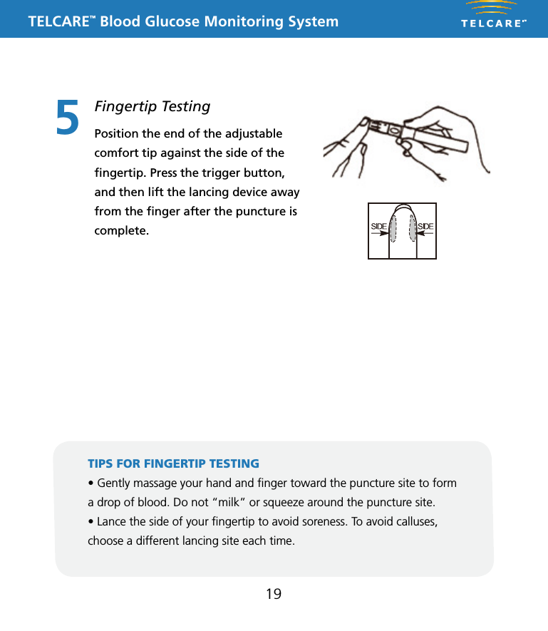 TELCARE&trade; Blood Glucose Monitoring System195Fingertip TestingPosition the end of the adjustable comfort tip against the side of the ﬁngertip. Press the trigger button, and then lift the lancing device away from the ﬁnger after the puncture is complete.TIPS FOR FINGERTIP TESTING &bull; Gently massage your hand and nger toward the puncture site to form a drop of blood. Do not &ldquo;milk&rdquo; or squeeze around the puncture site.&bull; Lance the side of your ngertip to avoid soreness. To avoid calluses, choose a different lancing site each time.This Lancing Device is used to obtain capillary whole blood samples needed for blood glucose monitoring or for other tests requiring one or two drops of blood. The Adjustable Tip on the Lancing Device allows you to choose the best depth of skin penetration. Use the CLEAR endcap for alternative site testing (AST) on the palm or forearm. Please see the blood glucose user guide before performing alternative site testing as it provides important information about the best testing site for your system. 5 Depth AdjustableLancing DeviceNote: The lancing device is intended for patient self-monitoring by a single person only. It must not be used to collect blood from more than one person as this poses an infection risk.Note: &bull;  Keep Dispatch out of reach of children.&bull;  User should wash hands thoroughly with soap and water after handling the lancing device.&bull;  Only DISPATCH Hospital Cleaner Disinfectant Towel should be used to do cleaning and disinfection with the lancing device.Note:&bull; Should not be used for assisted blood draws by healthcare providers or at healthcare provision sites*, and should never be shared with anyone else, even a family member..&bull; Always use a new lancet with each test.&bull; Keep your lancing device clean.Note:   DO NOT re-use the LancetInserting a LancetRemoving and disposing of the used lancetTo clean the Lancing Device:Wash your hands and puncture site with soap and warm water. Rinse and dry thoroughly.Twist off the Lancing Device CoverInsert a new Lance firmly into the Lancet CarrierHold the Lancet Needle Cover and gently twist off of the LancetThe Adjustable Tip offers 5 levels of skin penetration. To select the desired depth, twist the Adjustable Tip in either direction until the number line up with the Arrow.Replace the Lancing Device CoverTo select the best depth:1-2 for soft or think skin3 for average skin4-5 for thick or calloused skin1 2 34 5 6Place the Lancing Device aside and wait a few seconds for a blood drop to form. To help form a blood drop, lower the hand to waist level and gently massage the finger from palm to fingertip.Position the end of the Adjust-able Comfort Tip against the side-tip of the finger. Press the Trigger Button, and then lift the Lancing Device away from the finger after the puncture is complete.7 8 9Hold the Lancing Device Cover in one hand. Using the other hand, slowly pull the Sliding Barrel away from the Lancing Device Cover. You will hear a click, indicating that the Lancet Carrier is locked into position. Release the Sliding Barrel to return it to its original position.To dispose the used Lancet safety, discard it into the appropriate sharps or biohazard container. 1011To remove the used Lancet from the Lancing Device, first twist off the Lancing Device Cover. While holding the Sliding Barrel., leave the Lancet in the Lancet Carrier and firmly stick the Lancet Needle into the Lancet Needle Cover (this will push down the Lancet Carrier). Gently remove the Lancet from the Lancet Carrier. Press the Trigger Button to release the Lancet Carrier. Replace the Lancing Device Cover.Cleaning and disinfection frequency: The lancing device should be clean and disinfected after every use by the individual patient. * Any setting where fingerstick procedures are performed, including assisted living or residential care facilities, skilled nursing facilities, clinics, health fairs, shelters, detention facilities, senior centers, schools, and camps.Equipment Needed: &bull; Damp cloth or paper towel &bull; DISPATCH: DISPATCH Hospital Cleaner Disinfectant Towels With Bleach are pre-moistened disposable towels for use in healthcare and other areas where control of cross contamination is required. 1. Inspect for blood, debris, dust, or lint anywhere on the lancing device.2. Clean or disinfect lancing device.3. To clean the lancing device and endcap, blood/body fluids must be thoroughly cleaned from surface and objects before disinfecting. Wipe surface with towel (DISPATCH) until completely wet. Allow to remain wet for one minute at room temperature (68-77˚F).4. To disinfect the lancing device allow 2 minutes contact at room temperature. Wipe dry or allow to air dry. Gross soil must be removed prior to disinfection.5. Wash hands with soap and water.P/N 65070000002    Rev.11/10AST Endcap (for palm or forearm)Manufactured for:Apex Biotechnology Corporation#7, Li Hsin V Rd., Hsinchu Science Park, Hsinchu, Taiwan, R.O.C.TEL: 1-877-979-5454        Website: www.apexbio.comThis Lancing Device is used to obtain capillary whole blood samples needed for blood glucose monitoring or for other tests requiring one or two drops of blood. The Adjustable Tip on the Lancing Device allows you to choose the best depth of skin penetration. Use the CLEAR endcap for alternative site testing (AST) on the palm or forearm. Please see the blood glucose user guide before performing alternative site testing as it provides important information about the best testing site for your system. 5 Depth AdjustableLancing DeviceNote: The lancing device is intended for patient self-monitoring by a single person only. It must not be used to collect blood from more than one person as this poses an infection risk.Note: &bull;  Keep Dispatch out of reach of children.&bull;  User should wash hands thoroughly with soap and water after handling the lancing device.&bull;  Only DISPATCH Hospital Cleaner Disinfectant Towel should be used to do cleaning and disinfection with the lancing device.Note:&bull; Should not be used for assisted blood draws by healthcare providers or at healthcare provision sites*, and should never be shared with anyone else, even a family member..&bull; Always use a new lancet with each test.&bull; Keep your lancing device clean.Note:   DO NOT re-use the LancetInserting a LancetRemoving and disposing of the used lancetTo clean the Lancing Device:Wash your hands and puncture site with soap and warm water. Rinse and dry thoroughly.Twist off the Lancing Device CoverInsert a new Lance firmly into the Lancet CarrierHold the Lancet Needle Cover and gently twist off of the LancetThe Adjustable Tip offers 5 levels of skin penetration. To select the desired depth, twist the Adjustable Tip in either direction until the number line up with the Arrow.Replace the Lancing Device CoverTo select the best depth:1-2 for soft or think skin3 for average skin4-5 for thick or calloused skin1 2 34 5 6Place the Lancing Device aside and wait a few seconds for a blood drop to form. To help form a blood drop, lower the hand to waist level and gently massage the finger from palm to fingertip.Position the end of the Adjust-able Comfort Tip against the side-tip of the finger. Press the Trigger Button, and then lift the Lancing Device away from the finger after the puncture is complete.7 8 9Hold the Lancing Device Cover in one hand. Using the other hand, slowly pull the Sliding Barrel away from the Lancing Device Cover. You will hear a click, indicating that the Lancet Carrier is locked into position. Release the Sliding Barrel to return it to its original position.To dispose the used Lancet safety, discard it into the appropriate sharps or biohazard container. 1011To remove the used Lancet from the Lancing Device, first twist off the Lancing Device Cover. While holding the Sliding Barrel., leave the Lancet in the Lancet Carrier and firmly stick the Lancet Needle into the Lancet Needle Cover (this will push down the Lancet Carrier). Gently remove the Lancet from the Lancet Carrier. Press the Trigger Button to release the Lancet Carrier. Replace the Lancing Device Cover.Cleaning and disinfection frequency: The lancing device should be clean and disinfected after every use by the individual patient. * Any setting where fingerstick procedures are performed, including assisted living or residential care facilities, skilled nursing facilities, clinics, health fairs, shelters, detention facilities, senior centers, schools, and camps.Equipment Needed: &bull; Damp cloth or paper towel &bull; DISPATCH: DISPATCH Hospital Cleaner Disinfectant Towels With Bleach are pre-moistened disposable towels for use in healthcare and other areas where control of cross contamination is required. 1. Inspect for blood, debris, dust, or lint anywhere on the lancing device.2. Clean or disinfect lancing device.3. To clean the lancing device and endcap, blood/body fluids must be thoroughly cleaned from surface and objects before disinfecting. Wipe surface with towel (DISPATCH) until completely wet. Allow to remain wet for one minute at room temperature (68-77˚F).4. To disinfect the lancing device allow 2 minutes contact at room temperature. Wipe dry or allow to air dry. Gross soil must be removed prior to disinfection.5. Wash hands with soap and water.P/N 65070000002    Rev.11/10AST Endcap (for palm or forearm)Manufactured for:Apex Biotechnology Corporation#7, Li Hsin V Rd., Hsinchu Science Park, Hsinchu, Taiwan, R.O.C.TEL: 1-877-979-5454        Website: www.apexbio.com