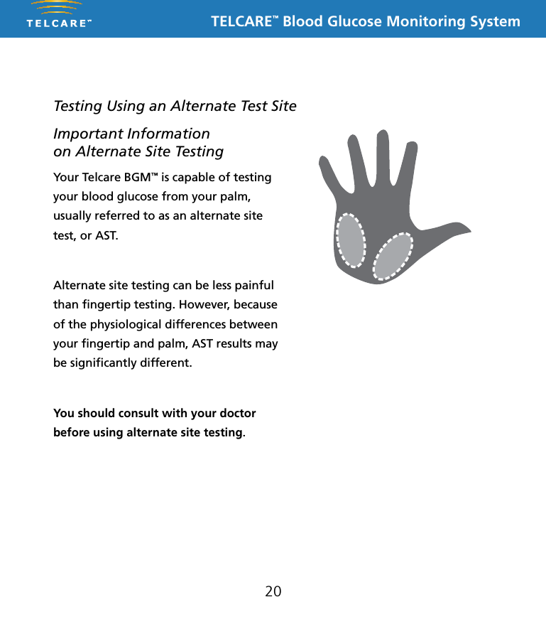 TELCARE&trade; Blood Glucose Monitoring System20Testing Using an Alternate Test SiteYour Telcare BGM&trade; is capable of testing your blood glucose from your palm, usually referred to as an alternate site test, or AST. Alternate site testing can be less painful than ﬁngertip testing. However, because of the physiological differences between your ﬁngertip and palm, AST results may be signiﬁcantly different. You should consult with your doctor before using alternate site testing.Important Information  on Alternate Site Testing