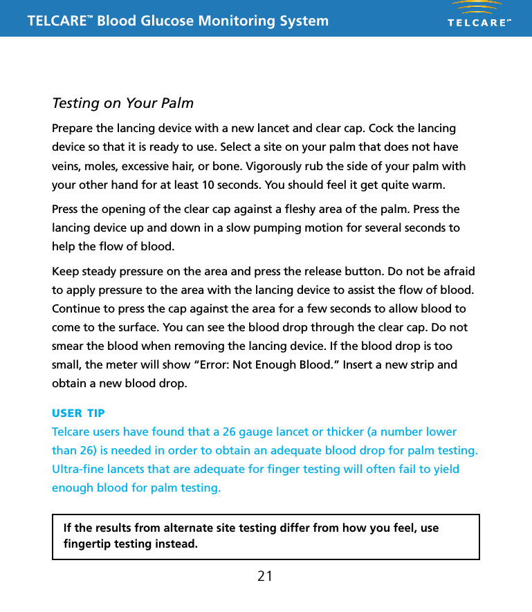 TELCARE&trade; Blood Glucose Monitoring System21Testing on Your PalmPrepare the lancing device with a new lancet and clear cap. Cock the lancing device so that it is ready to use. Select a site on your palm that does not have veins, moles, excessive hair, or bone. Vigorously rub the side of your palm with your other hand for at least 10 seconds. You should feel it get quite warm.Press the opening of the clear cap against a ﬂeshy area of the palm. Press the lancing device up and down in a slow pumping motion for several seconds to help the ﬂow of blood.Keep steady pressure on the area and press the release button. Do not be afraid to apply pressure to the area with the lancing device to assist the ﬂow of blood. Continue to press the cap against the area for a few seconds to allow blood to come to the surface. You can see the blood drop through the clear cap. Do not smear the blood when removing the lancing device. If the blood drop is too small, the meter will show &ldquo;Error: Not Enough Blood.&rdquo; Insert a new strip and obtain a new blood drop.If the results from alternate site testing differ from how you feel, use ﬁngertip testing instead.user tipTelcare users have found that a 26 gauge lancet or thicker (a number lower than 26) is needed in order to obtain an adequate blood drop for palm testing.  Ultra-ﬁne lancets that are adequate for ﬁnger testing will often fail to yield enough blood for palm testing.