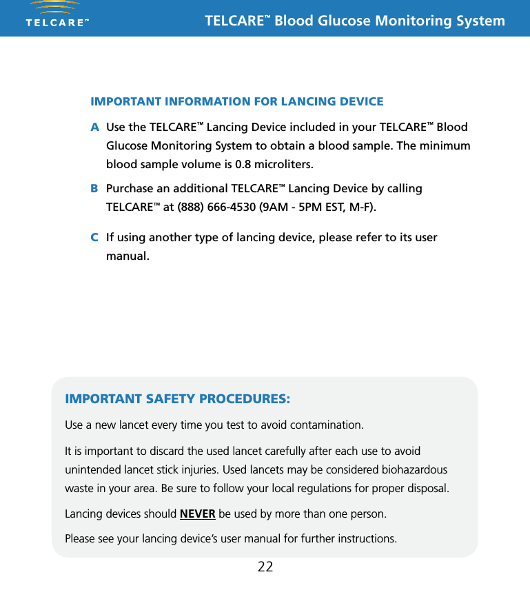 TELCARE&trade; Blood Glucose Monitoring System22IMPORTANT INFORMATION FOR LANCING DEVICEA Use the TELCARE&trade; Lancing Device included in your TELCARE&trade; Blood Glucose Monitoring System to obtain a blood sample. The minimum blood sample volume is 0.8 microliters.B  Purchase an additional TELCARE&trade; Lancing Device by calling TELCARE&trade; at (888) 666-4530 (9AM - 5PM EST, M-F).C If using another type of lancing device, please refer to its user manual.IMPORTANT SAFETY PROCEDURES:Use a new lancet every time you test to avoid contamination. It is important to discard the used lancet carefully after each use to avoid unintended lancet stick injuries. Used lancets may be considered biohazardous waste in your area. Be sure to follow your local regulations for proper disposal. Lancing devices should NEVER be used by more than one person. Please see your lancing device&rsquo;s user manual for further instructions.