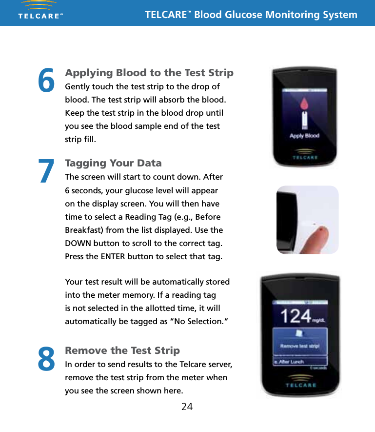TELCARE&trade; Blood Glucose Monitoring System24Applying Blood to the Test Strip Gently touch the test strip to the drop of blood. The test strip will absorb the blood.Keep the test strip in the blood drop until you see the blood sample end of the test strip ﬁll.Tagging Your Data The screen will start to count down. After 6 seconds, your glucose level will appear on the display screen. You will then have time to select a Reading Tag (e.g., Before Breakfast) from the list displayed. Use the DOWN button to scroll to the correct tag. Press the ENTER button to select that tag.Your test result will be automatically stored into the meter memory. If a reading tag is not selected in the allotted time, it will automatically be tagged as &ldquo;No Selection.&rdquo;Remove the Test Strip In order to send results to the Telcare server, remove the test strip from the meter when you see the screen shown here.678