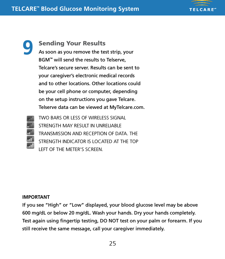 TELCARE&trade; Blood Glucose Monitoring System25IMPORTANTIf you see &ldquo;High&rdquo; or &ldquo;Low&rdquo; displayed, your blood glucose level may be above 600 mg/dL or below 20 mg/dL. Wash your hands. Dry your hands completely. Test again using ﬁngertip testing, DO NOT test on your palm or forearm. If you still receive the same message, call your caregiver immediately.Sending Your ResultsAs soon as you remove the test strip, your BGM&trade; will send the results to Telserve, Telcare&rsquo;s secure server. Results can be sent to your caregiver&rsquo;s electronic medical records and to other locations. Other locations could be your cell phone or computer, depending on the setup instructions you gave Telcare. Telserve data can be viewed at MyTelcare.com. TWO BARS OR LESS OF WIRELESS SIGNAL STRENGTH MAY RESULT IN UNRELIABLE TRANSMISSION AND RECEPTION OF DATA. THE STRENGTH INDICATOR IS LOCATED AT THE TOP LEFT OF THE METER&rsquo;S SCREEN.9