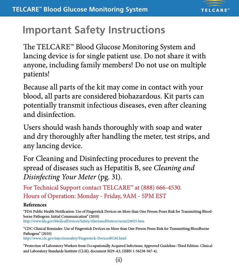 TELCARE&trade; Blood Glucose Monitoring Systeme TELCARE&trade; Blood Glucose Monitoring System and lancing device is for single patient use. Do not share it with anyone, including family members! Do not use on multiple patients!Because all parts of the kit may come in contact with your blood, all parts are considered biohazardous. Kit parts can potentially transmit infectious diseases, even aer cleaning and disinfection.Users should wash hands thoroughly with soap and water and dry thoroughly aer handling the meter, test strips, and any lancing device.For Cleaning and Disinfecting procedures to prevent the spread of diseases such as Hepatitis B, see Cleaning and Disinfecting Your Meter (pg. 31).For Technical Support contact TELCARE&trade; at (888) 666-4530. Hours of Operation: Monday - Friday, 9AM - 5PM ESTReferences&ldquo;FDA Public Health Notication: Use of Fingerstick Devices on More than One Person Poses Risk for Transmitting Blood-borne Pathogens: Initial Communication&rdquo; (2010) http://www.fda.gov/MedicalDevices/Safety/AlertsandNotices/ucm224025.htm&ldquo;CDC Clinical Reminder: Use of Fingerstick Devices on More than One Person Poses Risk for Transmitting Bloodborne Pathogens&rdquo; (2010) http://www.cdc.gov/injectionsafety/Fingerstick-DevicesBGM.html&ldquo;Protection of Laboratory Workers from Occupationally Acquired Infections; Approved Guideline&ndash;ird Edition. Clinical and Laboratory Standards Institute (CLSI), document M29-A3, (ISBN 1-56238-567-4).  Important Safety Instructions(ii)
