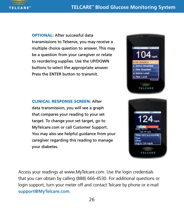 TELCARE&trade; Blood Glucose Monitoring System26OPTIONAL: After successful data transmissions to Telserve, you may receive a multiple choice question to answer. This may be a question from your caregiver or relate to reordering supplies. Use the UP/DOWN buttons to select the appropriate answer. Press the ENTER button to transmit.CLINICAL RESPONSE SCREEN: After  data transmission, you will see a graph  that compares your reading to your set target. To change your set target, go to MyTelcare.com or call Customer Support. You may also see helpful guidance from your caregiver regarding this reading to manage your diabetes.Access your readings at www.MyTelcare.com. Use the login credentials that you can obtain by calling (888) 666-4530. For additional questions or login support, turn your meter off and contact Telcare by phone or e-mail support@MyTelcare.com.