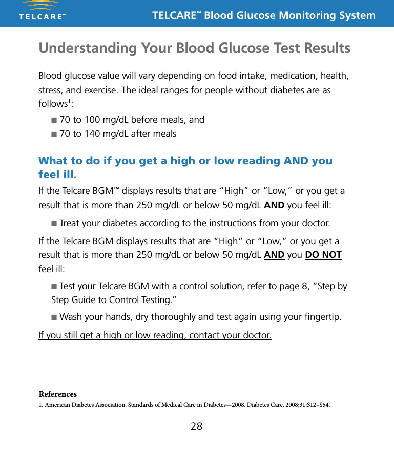 TELCARE&trade; Blood Glucose Monitoring SystemReferences1. American Diabetes Association. Standards of Medical Care in Diabetes&mdash;2008. Diabetes Care. 2008;31:S12&ndash;S54.28Understanding Your Blood Glucose Test ResultsBlood glucose value will vary depending on food intake, medication, health, stress, and exercise. The ideal ranges for people without diabetes are as follows1:n 70 to 100 mg/dL before meals, andn 70 to 140 mg/dL after mealsWhat to do if you get a high or low reading AND you feel ill.If the Telcare BGM&trade; displays results that are &ldquo;High&rdquo; or &ldquo;Low,&rdquo; or you get a result that is more than 250 mg/dL or below 50 mg/dL AND you feel ill:n Treat your diabetes according to the instructions from your doctor.If the Telcare BGM displays results that are &ldquo;High&rdquo; or &ldquo;Low,&rdquo; or you get a result that is more than 250 mg/dL or below 50 mg/dL AND you DO NOT  feel ill:n Test your Telcare BGM with a control solution, refer to page 8, &rdquo;Step by Step Guide to Control Testing.&rdquo;n Wash your hands, dry thoroughly and test again using your ﬁngertip. If you still get a high or low reading, contact your doctor.