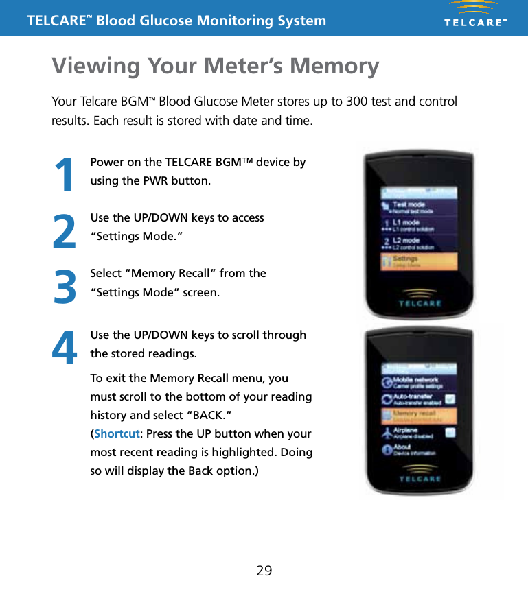 TELCARE&trade; Blood Glucose Monitoring SystemViewing Your Meter&rsquo;s Memory29Your Telcare BGM&trade; Blood Glucose Meter stores up to 300 test and control results. Each result is stored with date and time.Power on the TELCARE BGM&trade; device by using the PWR button.Use the UP/DOWN keys to access  &ldquo;Settings Mode.&rdquo;Select &ldquo;Memory Recall&rdquo; from the  &ldquo;Settings Mode&rdquo; screen.Use the UP/DOWN keys to scroll through the stored readings.To exit the Memory Recall menu, you must scroll to the bottom of your reading history and select &ldquo;BACK.&rdquo;  (Shortcut: Press the UP button when your most recent reading is highlighted. Doing so will display the Back option.)1234