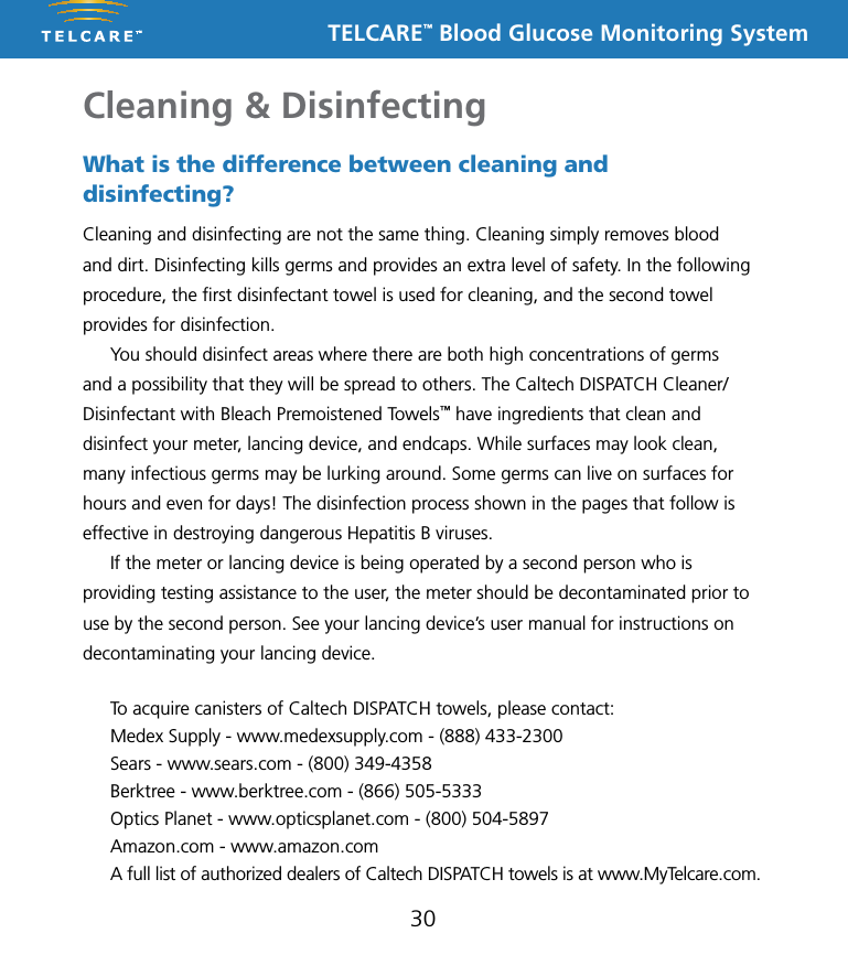 TELCARE&trade; Blood Glucose Monitoring SystemCleaning &amp; Disinfecting30What is the difference between cleaning and disinfecting?Cleaning and disinfecting are not the same thing. Cleaning simply removes blood and dirt. Disinfecting kills germs and provides an extra level of safety. In the following procedure, the ﬁrst disinfectant towel is used for cleaning, and the second towel provides for disinfection.  You should disinfect areas where there are both high concentrations of germs and a possibility that they will be spread to others. The Caltech DISPATCH Cleaner/Disinfectant with Bleach Premoistened Towels&trade; have ingredients that clean and disinfect your meter, lancing device, and endcaps. While surfaces may look clean, many infectious germs may be lurking around. Some germs can live on surfaces for hours and even for days! The disinfection process shown in the pages that follow is effective in destroying dangerous Hepatitis B viruses.  If the meter or lancing device is being operated by a second person who is providing testing assistance to the user, the meter should be decontaminated prior to use by the second person. See your lancing device&rsquo;s user manual for instructions on decontaminating your lancing device.To acquire canisters of Caltech DISPATCH towels, please contact: Medex Supply - www.medexsupply.com - (888) 433-2300 Sears - www.sears.com - (800) 349-4358 Berktree - www.berktree.com - (866) 505-5333 Optics Planet - www.opticsplanet.com - (800) 504-5897 Amazon.com - www.amazon.comA full list of authorized dealers of Caltech DISPATCH towels is at www.MyTelcare.com.