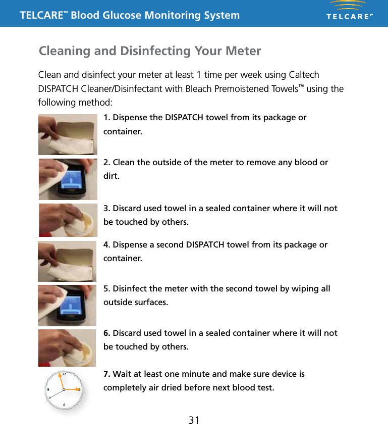 TELCARE&trade; Blood Glucose Monitoring System31Clean and disinfect your meter at least 1 time per week using Caltech DISPATCH Cleaner/Disinfectant with Bleach Premoistened Towels&trade; using the following method:1. Dispense the DISPATCH towel from its package or container.2. Clean the outside of the meter to remove any blood or dirt. 3. Discard used towel in a sealed container where it will not be touched by others.4. Dispense a second DISPATCH towel from its package or container.6. Discard used towel in a sealed container where it will not be touched by others.7. Wait at least one minute and make sure device is completely air dried before next blood test.5. Disinfect the meter with the second towel by wiping all outside surfaces.Cleaning and Disinfecting Your Meter1269 3