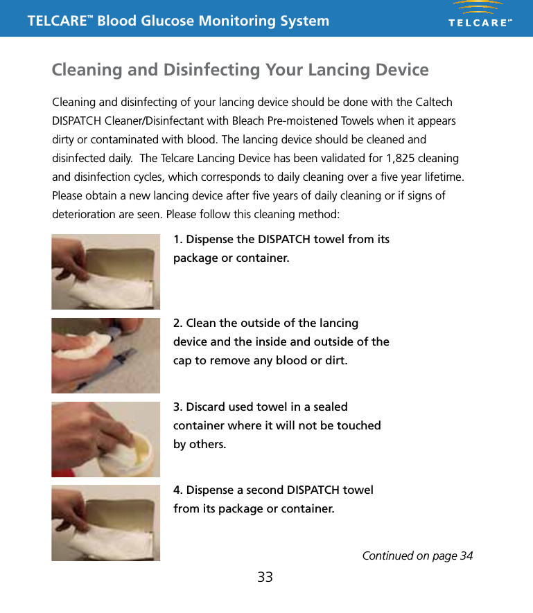 TELCARE&trade; Blood Glucose Monitoring SystemCleaning and disinfecting of your lancing device should be done with the Caltech DISPATCH Cleaner/Disinfectant with Bleach Pre-moistened Towels when it appears dirty or contaminated with blood. The lancing device should be cleaned and disinfected daily.  The Telcare Lancing Device has been validated for 1,825 cleaning and disinfection cycles, which corresponds to daily cleaning over a ﬁve year lifetime. Please obtain a new lancing device after ﬁve years of daily cleaning or if signs of deterioration are seen. Please follow this cleaning method:1. Dispense the DISPATCH towel from its package or container.2. Clean the outside of the lancing device and the inside and outside of the cap to remove any blood or dirt.3. Discard used towel in a sealed container where it will not be touched by others.33Cleaning and Disinfecting Your Lancing DeviceContinued on page 344. Dispense a second DISPATCH towel from its package or container.