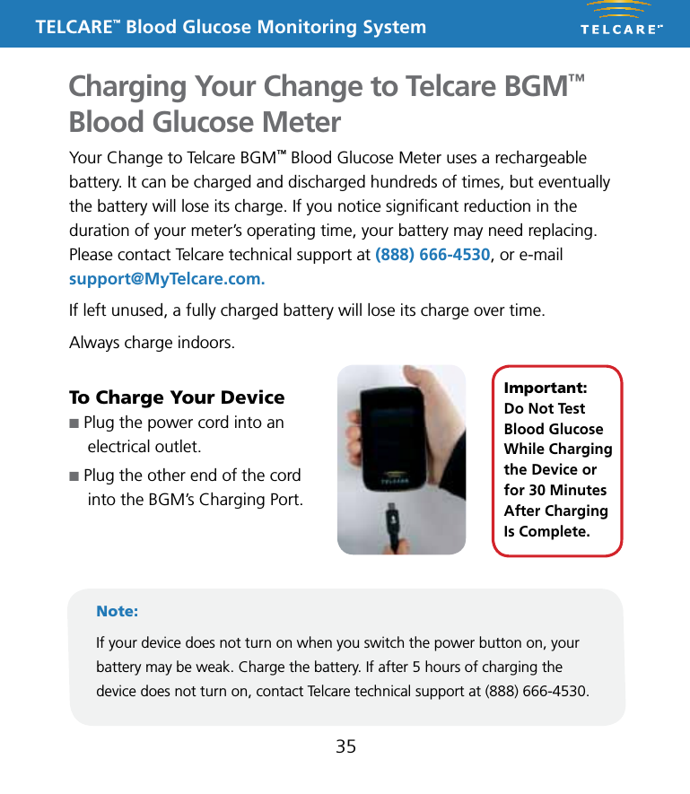 TELCARE&trade; Blood Glucose Monitoring SystemCharging Your Change to Telcare BGM&trade; Blood Glucose Meter35Your Change to Telcare BGM&trade; Blood Glucose Meter uses a rechargeable battery. It can be charged and discharged hundreds of times, but eventually the battery will lose its charge. If you notice signiﬁcant reduction in the duration of your meter&rsquo;s operating time, your battery may need replacing. Please contact Telcare technical support at (888) 666-4530, or e-mail support@MyTelcare.com. If left unused, a fully charged battery will lose its charge over time.Always charge indoors.To Charge Your Devicen Plug the power cord into an  electrical outlet. n Plug the other end of the cord  into the BGM&rsquo;s Charging Port.Note:If your device does not turn on when you switch the power button on, your battery may be weak. Charge the battery. If after 5 hours of charging the device does not turn on, contact Telcare technical support at (888) 666-4530.Important:  Do Not Test Blood Glucose While Charging the Device or for 30 Minutes After Charging Is Complete.