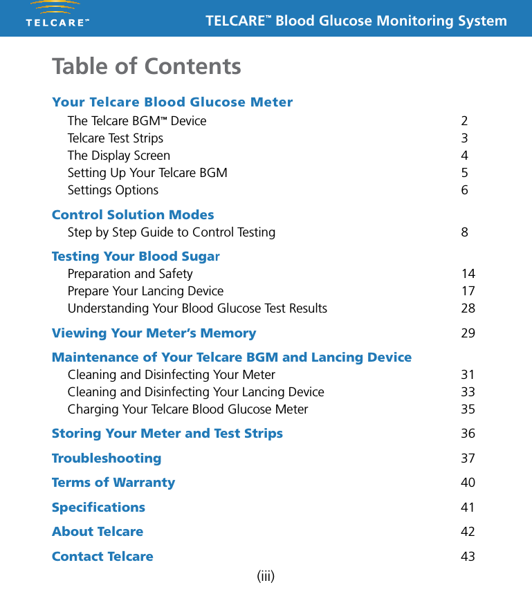 TELCARE&trade; Blood Glucose Monitoring System(iii)Your Telcare Blood Glucose Meter  The Telcare BGM&trade; Device  2  Telcare Test Strips  3  The Display Screen  4  Setting Up Your Telcare BGM  5  Settings Options  6Control Solution Modes Step by Step Guide to Control Testing  8Testing Your Blood Sugar  Preparation and Safety  14  Prepare Your Lancing Device  17  Understanding Your Blood Glucose Test Results  28Viewing Your Meter&rsquo;s Memory 29Maintenance of Your Telcare BGM and Lancing Device  Cleaning and Disinfecting Your Meter  31  Cleaning and Disinfecting Your Lancing Device  33  Charging Your Telcare Blood Glucose Meter  35Storing Your Meter and Test Strips 36Troubleshooting 37Terms of Warranty 40Speciﬁcations 41About Telcare 42Contact Telcare 43Table of Contents