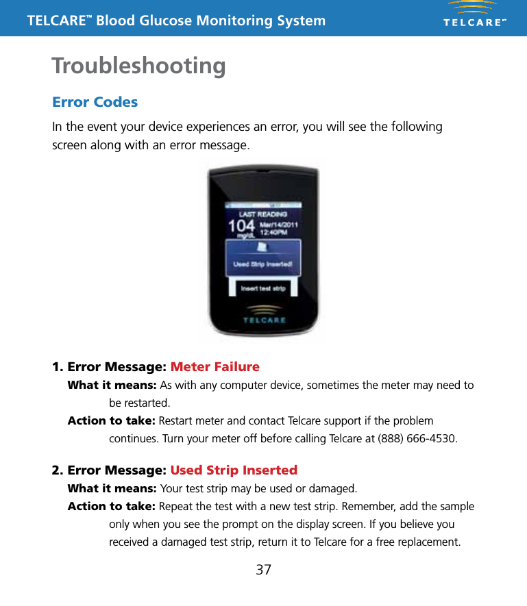 TELCARE&trade; Blood Glucose Monitoring SystemTroubleshooting37Error CodesIn the event your device experiences an error, you will see the following screen along with an error message.1. Error Message: Meter Failure What it means: As with any computer device, sometimes the meter may need to be restarted.  Action to take: Restart meter and contact Telcare support if the problem continues. Turn your meter off before calling Telcare at (888) 666-4530.2. Error Message: Used Strip Inserted  What it means: Your test strip may be used or damaged.  Action to take: Repeat the test with a new test strip. Remember, add the sample only when you see the prompt on the display screen. If you believe you received a damaged test strip, return it to Telcare for a free replacement.