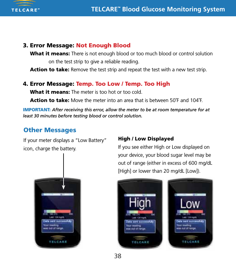 TELCARE&trade; Blood Glucose Monitoring System3. Error Message: Not Enough Blood   What it means: There is not enough blood or too much blood or control solution on the test strip to give a reliable reading.  Action to take: Remove the test strip and repeat the test with a new test strip.4. Error Message: Temp. Too Low / Temp. Too High  What it means: The meter is too hot or too cold.  Action to take: Move the meter into an area that is between 50˚F and 104˚F. IMPORTANT: After receiving this error, allow the meter to be at room temperature for at least 30 minutes before testing blood or control solution.38If your meter displays a &ldquo;Low Battery&rdquo; icon, charge the battery. Other MessagesHigh / Low DisplayedIf you see either High or Low displayed on your device, your blood sugar level may be out of range (either in excess of 600 mg/dL [High] or lower than 20 mg/dL [Low]). 