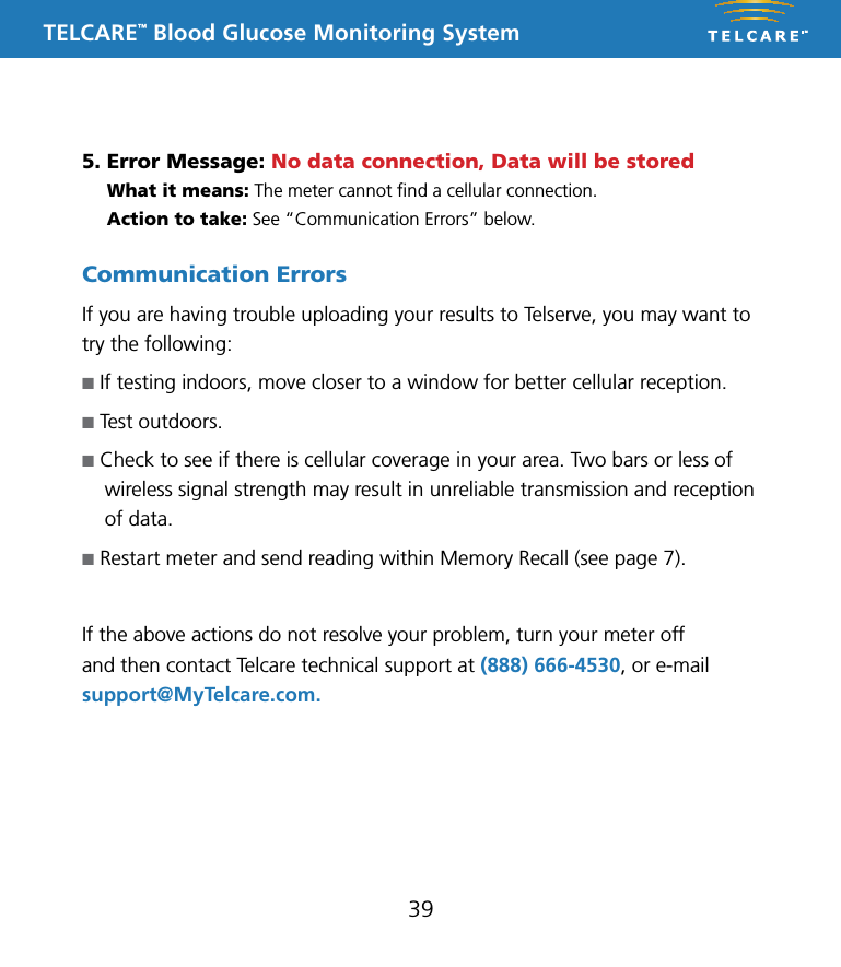 TELCARE&trade; Blood Glucose Monitoring System39Communication Errors If you are having trouble uploading your results to Telserve, you may want to try the following:n If testing indoors, move closer to a window for better cellular reception.n Test outdoors.n Check to see if there is cellular coverage in your area. Two bars or less of wireless signal strength may result in unreliable transmission and reception of data.n Restart meter and send reading within Memory Recall (see page 7).If the above actions do not resolve your problem, turn your meter off and then contact Telcare technical support at (888) 666-4530, or e-mail support@MyTelcare.com.5. Error Message: No data connection, Data will be stored  What it means: The meter cannot ﬁnd a cellular connection.  Action to take: See &ldquo;Communication Errors&rdquo; below.