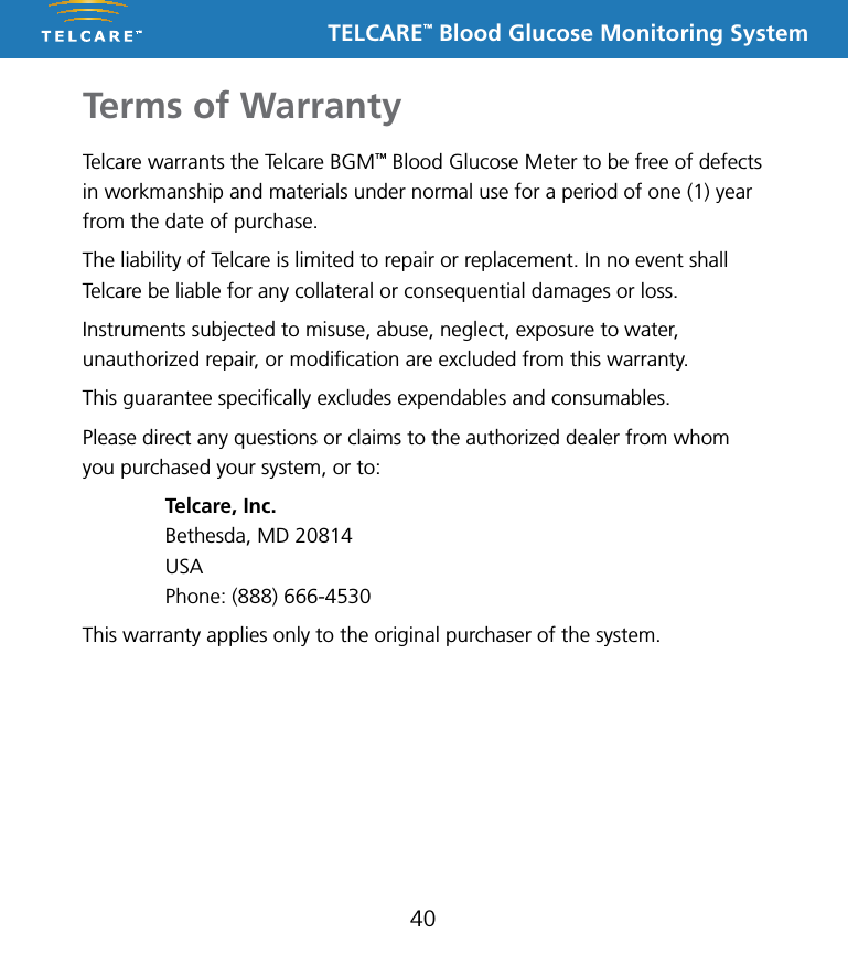 TELCARE&trade; Blood Glucose Monitoring SystemTerms of Warranty40Telcare warrants the Telcare BGM&trade; Blood Glucose Meter to be free of defects in workmanship and materials under normal use for a period of one (1) year from the date of purchase.The liability of Telcare is limited to repair or replacement. In no event shall Telcare be liable for any collateral or consequential damages or loss.Instruments subjected to misuse, abuse, neglect, exposure to water, unauthorized repair, or modiﬁcation are excluded from this warranty.This guarantee speciﬁcally excludes expendables and consumables.Please direct any questions or claims to the authorized dealer from whom you purchased your system, or to:  Telcare, Inc.  Bethesda, MD 20814 USA  Phone: (888) 666-4530This warranty applies only to the original purchaser of the system.